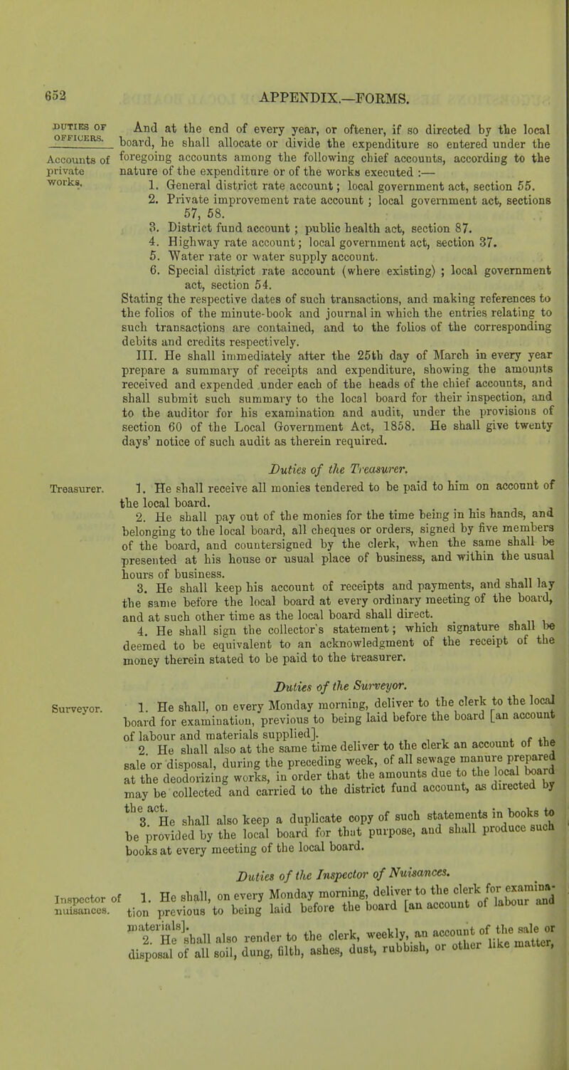 DUTIES OF And at the end of every year, or oftener, if so directed by the local OFFICERS, toard, he shall allocate or divide the expenditure so entered under the Accounts of foregoing accounts among the following chief accounts, according to the private nature of the expenditure or of the works executed :— works. i_ General district rate account; local government act, section 55. 2. Piivate improvement rate account ; local government act, sections 57, 58. 3. District fund account ; public health act, section 87. 4. Highway rate account; local government act, section 37. 5. Water rate or water supply account. 6. Special district rate account (where existing) ; local government act, section 54. Stating the respective dates of such transactions, and making references to the folios of the minute-book and journal in which the entries relating to such transactions are contained, and to the folios of the corresponding debits and credits respectively. III. He shall immediately after the 25th day of March in every year prepare a summary of receipts and expenditure, showing the amounts received and expended under each of the heads of the chief accounts, and shall submit such summary to the local board for their inspection, and to the auditor for his examination and audit, under the provisions of section 60 of the Local Government Act, 1858. He shall give twenty days' notice of such audit as therein required. Duties of the Treasurer. Treasurer. 1. He shall receive aU monies tendered to be paid to Mm on acconnt of the local board. 2. He shall pay out of the monies for the time being in his hands, and belonging to the local board, all cheques or orders, signed by five members of the board, and countersigned by the clerk, when the same shall be presented at his house or usual place of business, and witbin the usual hours of business. 3. He shall keep his account of receipts and payments, and shall lay the same before the local board at every ordinary meeting of the board, and at such other time as the local board shall direct. 4. He shall sign the collectors statement; which signature shall be deemed to be equivalent to an acknowledgment of the receipt of the money therein stated to be paid to the treasurer. Duties of the Surveyor. Surveyor. 1. He shall, on every Monday morning, deliver to the clerk to the local board for examination, previous to being laid before the board [an account of labour and materials supplied]. , , , >. r.r t\.c 2 He shall also at the same time deliver to the clerk an account of the sale or disposal, during the preceding week, of all sewage manure prepared at the deodorizing works, in order that the amounts due to the ^^^^ may be collected and carried to the district fund account, as directed by *^ 3.^ He shall also keep a duplicate copy of such statements '^^^^f;^ be provided by the local board for thut purpose, and shall produce such books at every meeting of the local board. Duties of the Inspector of Nuimnces. Impcotor of 1. He shall, on every Monday morning deliver to the f f^^'^'j Snces. tion previous to being laid before the board [an account of labour and He'shall also render to the clerk, weekly, an account of the sale or dispos^l orall son! dung, filth, ashes, dust, rubbish, or other like matter,