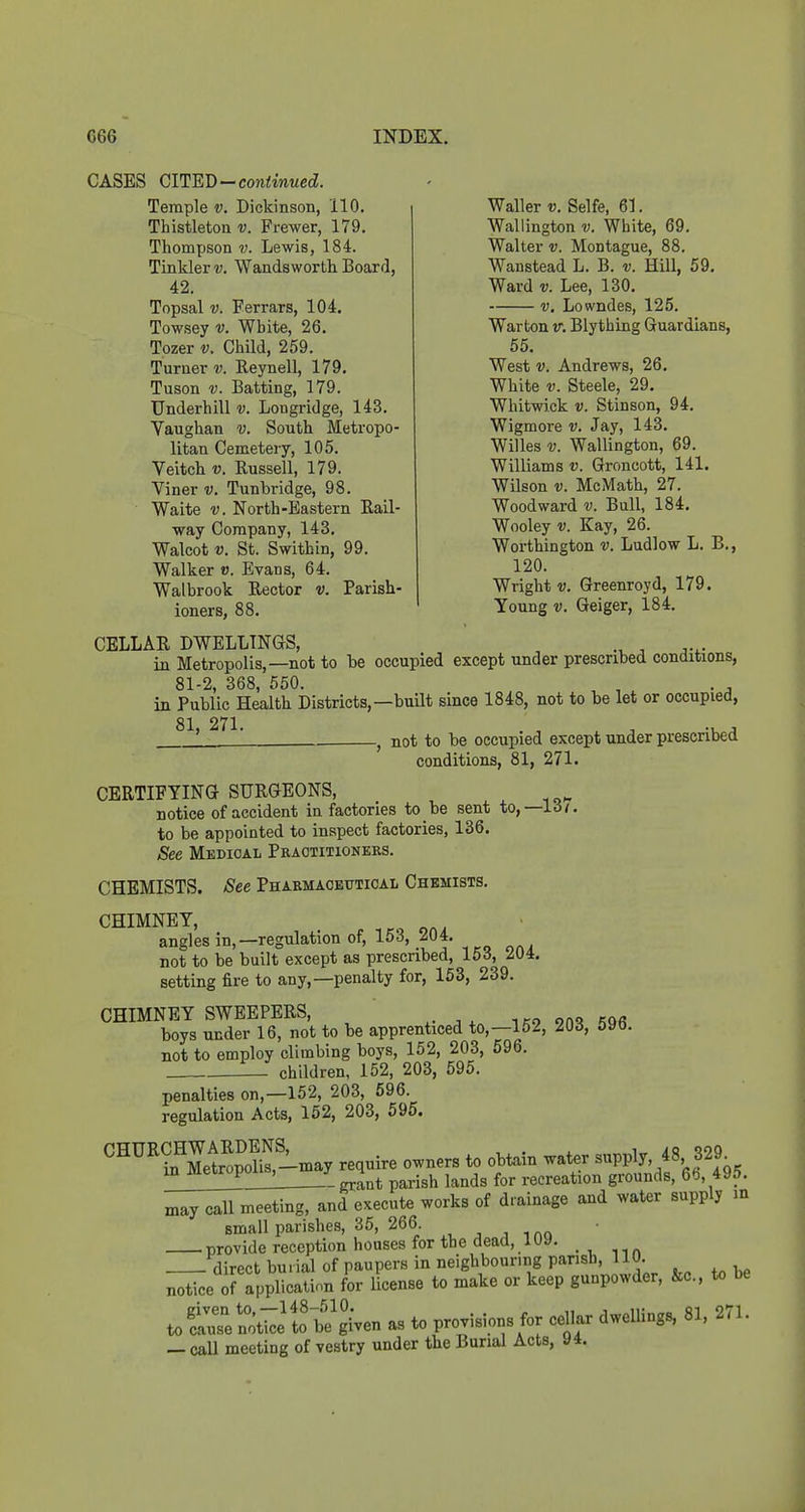 Waller v. Selfe, 61. Wallington v. White, 69. Walter v. Montague, 88. Wanstead L. B. v. Hill, 59. Ward V. Lee, 130. V, Lowndes, 125. Warton v. Blytbing Guardians, 55. West V. Andrews, 26. White V. Steele, 29. Whitwick V. Stinson, 94. Wigmore v. Jay, 143. Willes V. Wallington, 69. Williams v. Groncott, 141. Wilson V. McMath, 27. Woodward v. Bull, 184. Wooley V. Kay, 26. Worthington v. Ludlow L. B., 120. Wright V. Greenroyd, 179. Young V. Geiger, 184. CASES CIHEJ)—continued. Temple v. Dickinson, 110. Thistleton v. Frewer, 179. Thompson v. Lewis, 184. Tinkler v. Wandsworth Board, 42. Topsal V. Ferrars, 104. Towsey v. White, 26. Tozer v. Child, 259. Turner v. Reynell, 179. Tuson V. Batting, 179. Underbill v. Longridge, 143. Vaughan v. South Metropo- litan Cemetery, 105. Veitch V. Russell, 179. Viner v. Tunbridge, 98. Waite V. North-Eastern Rail- way Company, 143. Walcot V. St. Swithin, 99. Walker v. Evans, 64. Wal brook Rector v. Parish- ioners, 88. CELLAR DWELLINGS, , in Metropolis,—not to be occupied except under prescribed conditions, 81-2, 368, 550. , . , in Public Health Districts,—buHt since 1848, not to be let or occupied, 81, 271. . , ^ ^ , . ^ not to be occupied except under presenbed conditions, 81, 271. CERTIFYING SURGEONS, notice of accident in factories to be sent to,—1.5/. to be appointed to inspect factories, 136. See Medical Practitioners. CHEMISTS. See Pharmaceutical Chemists. CHIMNEY, angles in,—regulation of, 153, 204. not to be built except as prescribed, 153, 204. setting fire to any,—penalty for, 153, 239. CHIMNEYSWEEPERS, 1^9 2n<? 596 boys under 16, not to be apprenticed to,—152, oyo. not to employ climbing boys, 152, 203, 596. children, 152, 203, 595. penalties on,—152, 203, 696. regulation Acts, 152, 203, 595. '^^^'^^Itl^S--y require owners to obtain water supply, 48 329^ 1 grant parish lands for recreation grounds, 6(), 495. may call meeting, and execute works of drainage and water supply m small parishes, 35, 266. provide reception houses for the dead, luy. direct burial of paupers in neighbouring parish, 110. notice of application for Ucense to make or keep gunpowder, &c., to be to= not-;;]to be'gi'ven as to provisions for cd.ar dwellings, 81, 271. — caU meeting of vestry under the Burial Acts, 94.