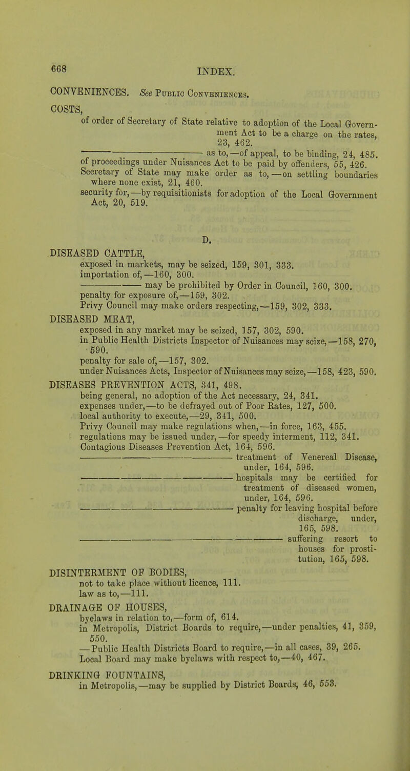 CONVENIENCES. See Public Conveniences. COSTS, of order of Secretary of State relative to adoption of the Local Govern- ment Act to be a charge on the rates, 23, 462. ~ • ■ as to,—of appeal, to be binding, 24, 485. of proceedings under Nuisances Act to be paid by offenders, 55, 426. Secretary of State may make order as to, —on settling boundaries where none exist, 21, 460. securityfor,—by requisitionists for adoption of the Local Government Act, 20, 519. D. DISEASED CATTLE, exposed in markets, may be seized, 159, 301, 333. importation of,—160, 300. may be prohibited by Order in Council, 160, 300. penalty for exposure of,—159, 302. Privy Council may make orders respecting,—159, 302, 333. DISEASED MEAT, exposed in any market may be seized, 157, 302, 590. in Public Health Districts Inspector of Nuisances may seize,—158, 270, 590. penalty for sale of,—157, 302. under Nuisances Acts, Inspector of Nuisances may seize,—158, 423, 590. DISEASES PREVENTION ACTS, 341, 498. being general, no adoption of the Act necessary, 24, 341. expenses under,—to be defrayed out of Poor Rates, 127, 500. local authority to execute,—29, 341, 500. Privy Council may make regulations when,—in force, 163, 455. regulations may be issued under,—for speedy interment, 112, 341. Contagious Diseases Prevention Act, 164, 596. treatment of Venereal Disease, under, 164, 596. hospitals may be certified for treatment of diseased women, under, 164, 596. penalty for leaving hospital before discharge, under, 165, 598. suffering resort to houses for prosti- tution, 165, 598. DISINTERMENT OF BODIES, not to take place without licence. 111. law as to,—111. DRAINAGE OF HOUSES, byelaws in relation to,—form of, 614. in Metropolis, District Boards to require,—under penalties, 41, 359, 550. — Public Health Districts Board to require,—in all cases, 39, 265. Local Board may make byelaws with respect to,—40, 467. DRINKING FOUNTAINS, in Metropolis,—may be supplied by District Boards, 46, 658.