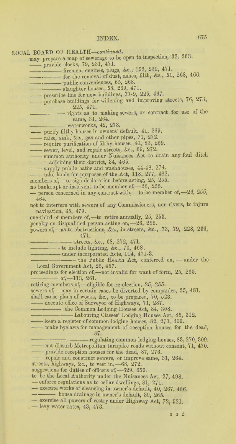 LOCAL BOARD OF JIEALTE—continued. may prepare a map of sewerage to be open to inspection, 32, 263. provide clocks, 79, 231, 471. firemen, engines, plugs, &c., 153, 239, 471. for the removal of dust, ashes, filth, &c., 51, 268, 466. public conveniences, 65, 268. slaughter houses, 58, 269, 471. prescribe line for new buildings, 77-9, 225, 467. purchase buildings for widening and improving streets, 76, 273, 225, 471. . - rights as to making sewers, or contract for use of the same, 31, 264. . . waterworks, 42, 273. purify filthy houses in owners' default, 41, 269. raise, sink, &c., gas and other pipes, 71, 272. require purification of filthy houses, 40, 83, 269. sewer, level, and repair streets, &c., 69, 272. summon authority under Nuisances Act to drain any foul ditch adjoining their district, 34, 465. supply public baths and washhouses, 44-48, 274. take lands for purposes of the Act, 118, 277, 482. members of,—to sign declaration before acting, 25, 255. no bankrupt or insolvent to be member of,—26, 255. — person concerned in any contract with,—to be member of,—26, 255, 464. not to interfere with sewers of any Commissioners, nor rivers, to injure navigation, 35, 479. one-third of members of,—to retire annually, 25, 253. penalty on disqualified person acting on,—26, 255. powers of,—as to obstructions, &c., in streets, &c., 73, 79, 228, 236, 471. • streets, &c., 68, 272, 471. to include lighting, &c., 70, 468. under incorporated Acts, 114, 471-3. the Public Health Act, confeiTed on, — under the Local Government Act, 25, 457. proceedings for election of,—not invalid for want of form, 25, 260. of,—113, 261. retiring members of,—eligible for re-election, 25, 255. sewers of,—may in certain cases be diverted by companies, 35, 481. shall cause plans of works, &c., to be prepared, 70, 523. execute office of Surveyor of Highways, 71, 287. ■ the Common Lodging Houses Act, 84, 308. Labouring Classes' Lodging Houses Act, 85, 312. keep a register of common lodging houses, 82, 270, 309. make byelaws for management of reception houses for the dead, 87. regulating common lodging houses, 83,270, 309. not disturb Metropolitan turnpike roads without consent, 71, 470. provide reception houses for the dead, 87, 276. repair and construct sewei's, or improve same, 31, 264. streets, highways, &c,, to vest in,—68, 272. suggestions for duties of officers of,—629, 650. to be the Local Authority under the Nuisances Act, 27, 498. — enforce regulations as to cellar dwellings, 81, 271. — execute works of cleansing in owner's default, 40, 267, 466. house drainage in owner's default, 39, 265. — exercise all powers of vestry under Highway Act, 72, 521. — levy water rates, 43, 473. 0 0 2