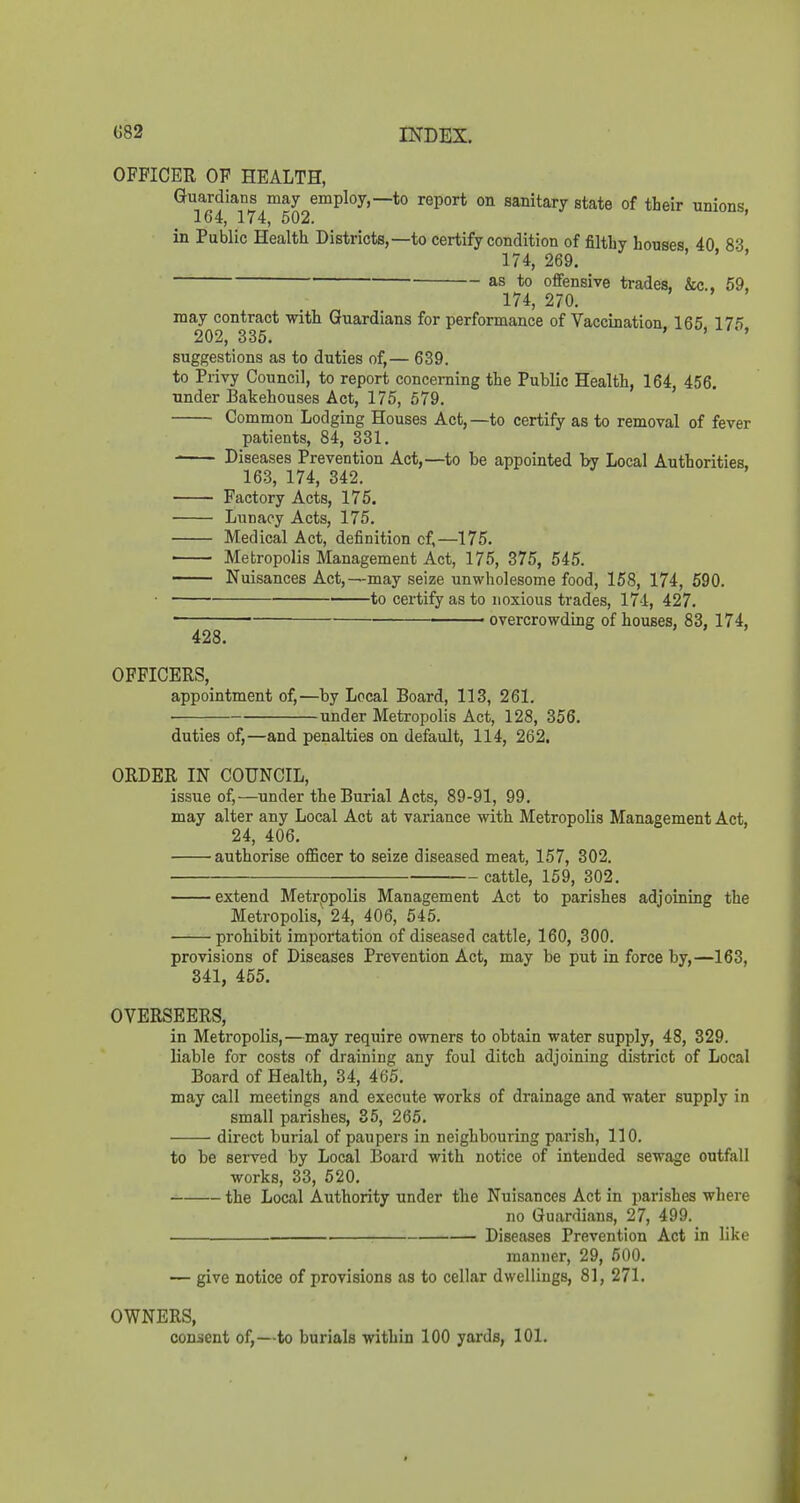 OFFICER OF HEALTH, Guardians may employ,—to report on sanitary state of their unions 164, 174, 502. umoub, inPublicHealthDistricts,—to certify condition of filthy houses 40 83 174, 269, ' ' ' as to offensive trades, &c., 59, 174, 270. may contract with Guardians for performance of Vaccination 165 17*) 202, 335. ' ' suggestions as to duties of,— 639. to Privy Council, to report concerning the Public Health, 164, 456. under Bakehouses Act, 175, 579. Common Lodging Houses Act, —to certify as to removal of fever patients, 84, 331. Diseases Prevention Act,—to be appointed by Local Authorities, 16.3, 174, 342. Factory Acts, 175. Lunacy Acts, 175. Medical Act, definition cf,—175. • Metropolis Management Act, 175, 375, 545. Nuisances Act,—may seize unwholesome food, 158, 174, 590. • to certify as to noxious trades, 17-1, 427. ■ • overcrowding of houses, 83, 174, 428. OFFICERS, appointment of,—by Local Board, 113, 261. ■ under Metropolis Act, 128, 356. duties of,—and penalties on default, 114, 262. ORDER IN COUNCIL, issue of,—under the Burial Acts, 89-91, 99, may alter any Local Act at variance with Metropolis Management Act, 24, 406, ■ authorise officer to seize diseased meat, 157, 302, cattle, 159, 302, extend Metrppolis Management Act to parishes adjoining the Metropolis, 24, 406, 545. prohibit importation of diseased cattle, 160, 300. provisions of Diseases Prevention Act, may be put in force by,—163, 341, 455, OVERSEERS, in Metropolis,—may require owners to obtain water supply, 48, 329. liable for costs of draining any foul ditch adjoining district of Local Board of Health, 34, 465, may call meetings and execute works of drainage and water supply in small parishes, 35, 265. direct burial of paupei's in neighbouring parish, 110. to be served by Local Board with notice of intended sewage outfall works, 33, 520. the Local Authority under the Nuisances Act in parishes where no Guardians, 27, 499. Diseases Prevention Act in like manner, 29, 500. — give notice of provisions as to cellar dwellings, 81, 271. OWNERS, con-ient of,—to burials within ICQ yards, 101.