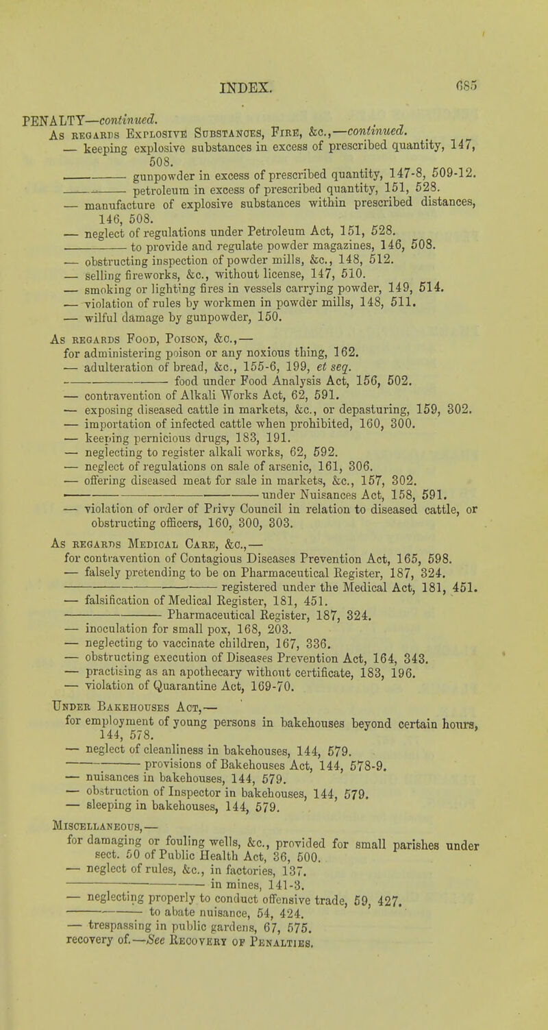 INDEX. fi85 PENALTY—continued. As RKGARDs EXPLOSIVE SuBSTANOES, FiRE, &c.,—Continued. — keeping explosive substances in excess of prescribed quantity, 147, 508. gunpowder in excess of prescribed quantity, 147-8, 509-12. _ petroleum in excess of prescribed quantity, 151, 528. — manufacture of explosive substances within prescribed distances, 146, 508. — neglect of regulations under Petroleum Act, 151, 528. . to provide and regulate powder magazines, 146, 508. •— obstructing inspection of powder mills, &c., 148, 512. — selling fireworks, &c., -without license, 147, 610. — smoking or lighting fires in vessels carrying powder, 149, 514. — violation of rules by workmen in powder mills, 148, 511. — wilful damage by gunpowder, 150. As REGARDS FoOD, PoiSON, &0.,— for administering poison or any noxious thing, 162. — adulteration of bread, &c., 155-6, 199, et seq. food under Food Analysis Act, 156, 602. — contravention of Alkali Works Act, 62, 591. — exposing diseased cattle in markets, &c., or depasturing, 159, 302. — importation of infected cattle when prohibited, 160, 300. — keeping pernicious drugs, 183, 191. — neglecting to register alkali works, 62, 592. — neglect of regulations on sale of arsenic, 161, 306. — offering diseased meat for sale in markets, &c., 157, 302. —— ■—— under Nuisances Act, 158, 591. — violation of order of Privy Council in relation to diseased cattle, or obstructing of&cers, 160, 300, 303. As REGARDS Medical Care, &o.,— for contravention of Contagious Diseases Prevention Act, 165, 598. — falsely pretending to be on Pharmaceutical Register, 187, 324. registered under the Medical Act, 181, 451. — falsification of Medical Register, 181, 451. Pharmaceutical Register, 187, 324. — inoculation for small pox, 168, 203. — neglecting to vaccinate children, 167, 336. — obstructing execution of Diseases Prevention Act, 164, 343. — practising as an apothecary without certificate, 183, 196. — violation of Quarantine Act, 169-70. Under Bakehouses Act,— for employment of young persons in bakehouses beyond certain hoiira, 144, 578. — neglect of cleanliness in bakehouses, 144, 579. ; provisions of Bakehouses Act, 144, 578-9. — nuisances in bakehouses, 144, 579. — obstruction of Inspector in bakehouses, 144, 579. — sleeping in bakehouses, 144, 579. MiSCELLAKEOUS, — for damaging or fouling wells, &c., provided for small parishes under sect. 50 of Public Health Act, 36, 500. — neglect of rules, &c., in factories, 13. in mines, 141-3. — neglecting properly to conduct offensive trade, 59, 427. to abate nuisance, 54, 424. — trespassing in public gardens, 67, 575. recovery ol—Sec Recovery op Penalties.