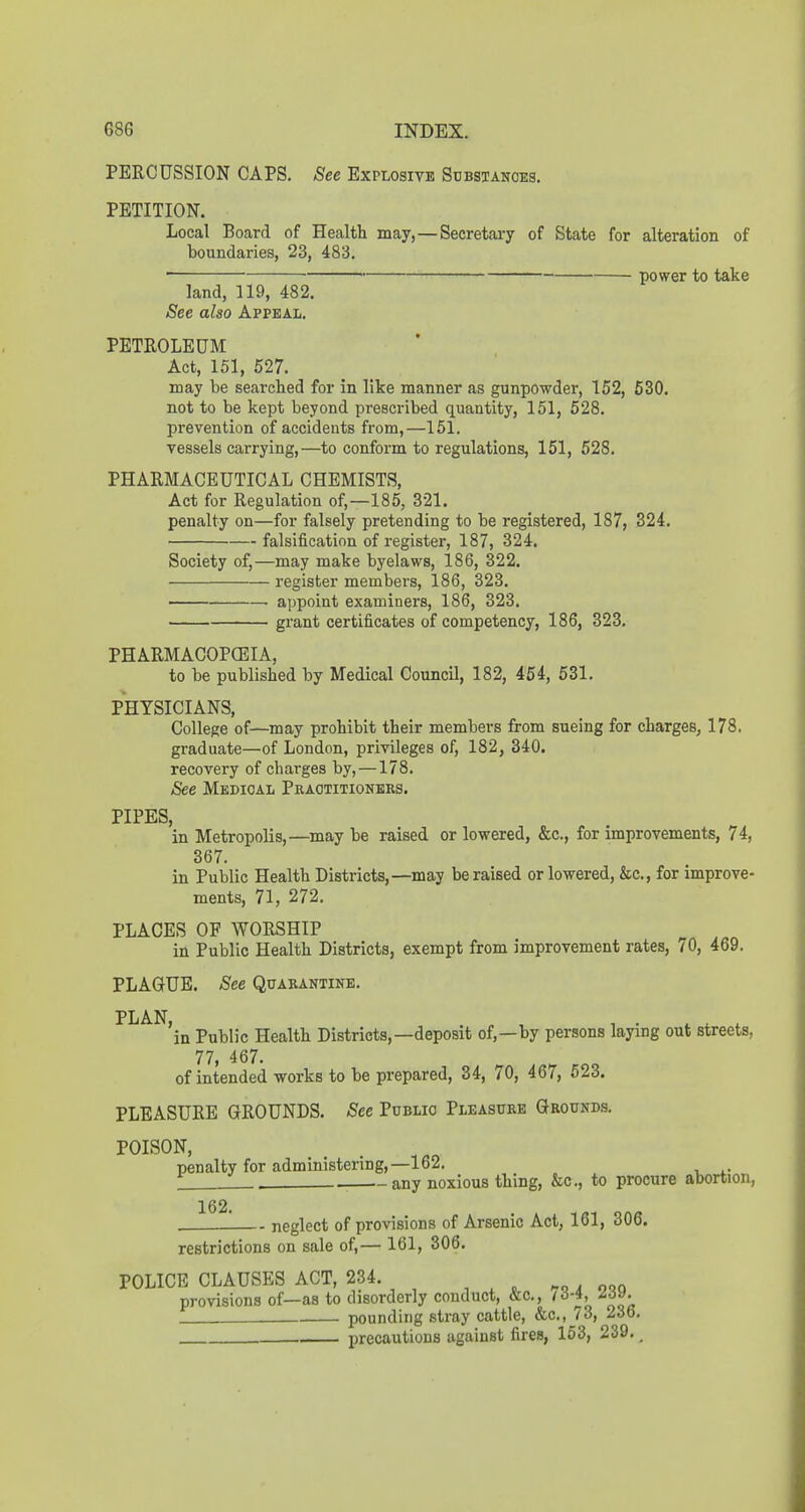 PERCUSSION CAPS. See Explosive Sdbsianoes. PETITION. Local Board of Health may,—Secretai-y of State for alteration of boundaries, 23, 483. . power to take land, 119, 482. See also Appeal. PETROLEUM Act, 151, 527. may be searched for in like manner as gunpowder, 152, 530. not to be kept beyond prescribed quantity, 151, 528. prevention of accidents from,—151. vessels carrying,—to conform to regulations, 151, 528. PHARMACEUTICAL CHEMISTS, Act for Regulation of,—185, 321. penalty on—for falsely pretending to be registered, 187, 324. falsification of register, 187, 324. Society of,—may make byelaws, 186, 322. register members, 186, 323. appoint examiners, 186, 323. grant certificates of competency, 186, 323. PHARMACOPCEIA, to be published by Medical Council, 182, 454, 531. PHYSICIANS, College of—may prohibit their members from sueing for charges, 178. graduate—of London, privileges of, 182, 340. recovery of charges by, —178. See Medical Practitioners. PIPES, in Metropolis,—may be raised or lowered, &c., for improvements, 74, 367. in Public Health Districts,—may be raised or lowered, &c., for improve- ments, 71, 272. PLACES OF WORSHIP in Public Health Districts, exempt from improvement rates, lO, 469. PLAGUE. See Quarantine. PLAN, , . . . 1 . ... in Public Health Districts,—deposit of,—by persons laying out streets, 77, 467. of intended works to be prepared, 34, 70, 467, 523. PLEASURE GROUNDS. See Public Pleasure Grounds, POISON, penalty for administering,—162. 1 . any noxious thing, &c., to procure abortion, 162. neglect of provisions of Arsenic Act, 161, 306. restrictions on sale of,— 161, 306. POLICE CLAUSES ACT, 234. . noq provisions of—as to disorderly conduct, &c., /d-4, Zdv. pounding stray cattle, &c., 73, 236. precautious against fires, 163, 239. _