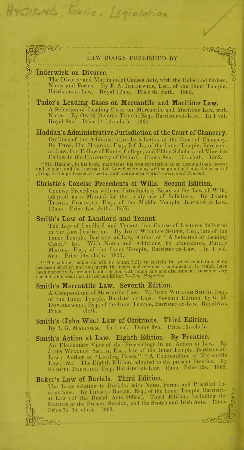 LAW BOOKS PUBLISHED BY Inderwick on Divorce. The Divorce and Matrimonial Causes Acts, with the Rules and Orders, Notes and Forms. By F. A. Inderwick, Esq., of the Inner Temple, Barrister-at-Law. Royal 12mo, Price 6s. cloth. 1862. Tudor's Leading Cases on Mercantile and Maritime Law. A Selection of Leading Cases on Mercantile and Maritime Law, with Notes. By Owen Davies Tudor, Esq., Barrister-at-Law. In 1 vol. Royal 8vo. Price 11. 14s. cloth. 1860. Haddan's Administrative Jurisdiction of the Court of Chancery. Outlines of the Administrative Jurisdiction of the Court of Chancery. By Thos. Hy. Haddan, Esq., B.C.L., of the Inner Temple, Barrister- at-Law, late Fellow of Exeter College, and Eldon Scholar, and Vinerian Fellow in the University of Oxford. Crown 8vo. 10s. cloth. 1862. Mr. Haddan, in his book, maintains his own reputation as an accomplished lawyer and scholar, and the Incorporated Law Society may well be proud of being the means of giving to the profession so useful and creditable a \foriL.—Solicilors' Journal. Christie's Concise Precedents of Wills. Second Edition. Concise Precedents with an Introductory Essay on the Law of Wills, adapted as a Manual for the ready use of Solicitors. By James Traill Christie, Esq., of the Middle Temple, Barrister-at-Law. 12mo. Price 15s. cloth. 1857. Smith's Law of Landlord and Tenant. The Law of Landlord and Tenant, in a Course of Lectures delivered in the Law Institution. By John William Smith, Esq., late of the Inner Temple, Barrister-at-Law, Author of  A Selection of Leading Cases, &c. With Notes and Additions, by Frederick Philip Maude, Esq,, of the Inner Temple, Barrister-at-Law. In 1 vol. 8vo. Price 14s. cloth. 1855.  The volume before us will be found fully to sustain the great reputation of its deceased Author, and as regards the notes and references contained in it, which have been respectively prepared and selected with much care and discernment, to confer very considerable credit on its learned Editor.—iaw Magazine. Smith's Mercantile Law. Seventh Edition. A Compendium of Mercantile Law. By John William Smith, Esq., of the Inner Temple, Barrister-at-Law. Seventh Edition, by G. M. Dowdeswell, Esq., of the Inner Temple, Barrister-at-Law. Royal 8vo. Price cloth. Smith's (John Wm.) Law of Contracts. Third Edition. By J. G. Malcolm. In 1 vol. Demy 8vo. Price 16s. cloth. Smith's Action at Law. Eighth Edition. By Prentice. An Elementary View of the Proceedings in an Action at Law. By John William Smith, Esq., late of the Inner TcMi)])le, Barrister-at- Law; .\uthor of Leading Cases, A Compendium of Mcrcantde Law, &c. The Eighth Edition, adapted to the present Practice. By Samuel Prentice, Esq., Barrister-at-Law. 12mo. Price 12s. 1862. Baker's Law of Burials. Third Edition. The Laws relating to Burials; with Notes, Forms and Practical In- structions. By Thomas Baker. Esq., of the Inner Temple, Barrister- at-Law (of the Burial Acts Office). Third Edition, Huluding the Statutes of the Present Session, and the Scotch and Irish Acts. 12mo. Price 7s. Ofi. cloth. 1863.