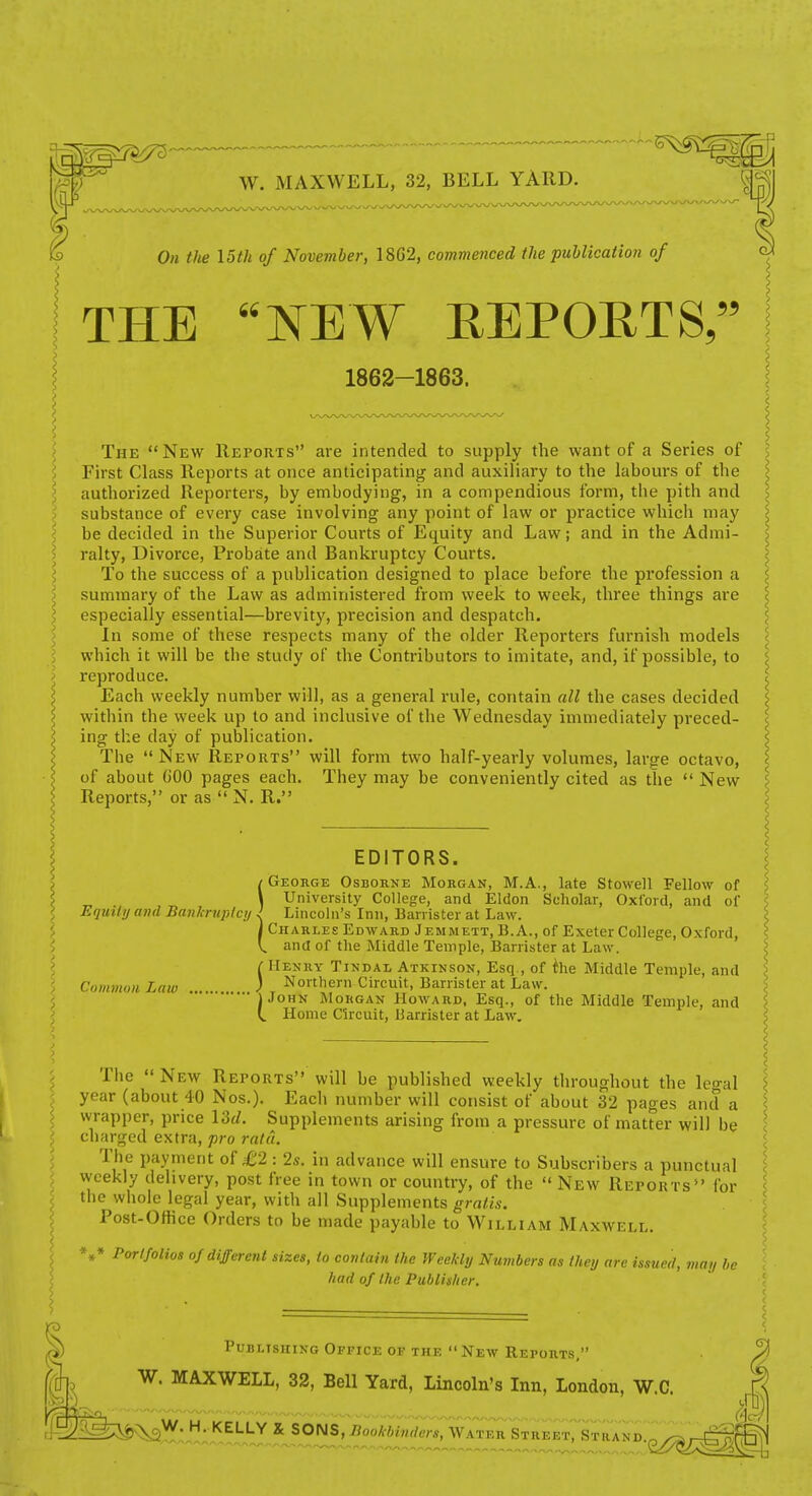 W. MAXWELL, 32, BELL YARD. {f. On the \5th of November, 18G2, commenced the publication of THE NEW EEPOETS, ?5 J 1862-1863. The New Reports are intended to supply the want of a Series of First Class Reports at once anticipating and auxiliary to the labours of the authorized Reporters, by embodying, in a compendious form, tlie pith and substance of every case involving any point of law or practice which may be decided in the Superior Courts of Equity and Law; and in the Admi- ralty, Divorce, Probate and Bankruptcy Courts. To the success of a publication designed to place before the profession a summary of the Law as administered from week to week, three things are especially essential—brevity, precision and despatch. In some of these respects many of the older Reporters furnish models which it will be the study of the Contributors to imitate, and, if possible, to reproduce. Each weekly number will, as a general rule, contain all the cases decided within the week up to and inclusive of the Wednesday immediately preced- ing the day of publication. The  New Reports will form two half-yearly volumes, large octavo, of about GOO pages each. They may be conveniently cited as the  New Reports, or as  N. R. EDITORS. / George Osborne Morgan, M.A., late Stowell Fellow of \ University College, and Eldon Scholar, Oxi'oid, and of Equity mid Banhniptcy J Lincoln's Inn, Banister at Law. I Charles Edward Jemmett, B.A., of Exeter College, Oxford, V. and of the Middle Temple, Barrister at Law. r Henry Tindal Atkinson, Esq., of ihe Middle Temple, and ) Northern Circuit, Barrister at Law. 'jJoHN Morgan Howard, Esq., of the Middle Temple, and Home Circuit, Barrister at Law. Ciimmon Law The  New Reports will be published weekly tln-oughout the legal year (about 40 Nos.). Eacli number will consist of about 32 pages and a wrapper, price \dd. Supplements arising from a pressure of matter will be charged extra, pro rata. The payment of £2 : 2s. in advance will ensure to Subscribers a punctual weekly delivery, post free in town or country, of the  New Reports for the whole legal year, with all Supplements gratis. Post-Ofiice Orders to be made payable to William Maxwell. *,» Portfolios of different sizes, to contain the Weekly Numbers as they are issued, may l,e had of the Publisher. I Publishing Office of the  New Reports, W. MAXWELL, 32, Bell Yard, Lincoln's Inn, London, W.C .'^2^&i)^]!?f;J;); KELLY X SOm,Bookbin7ers,w7TEnSTaiET, Strand,