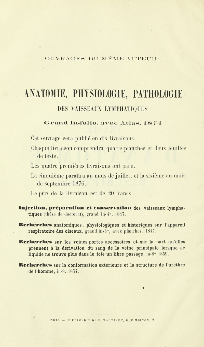 OUVRAGEES DIT MÊME AUTEUR : ANATOMIE, PHYSIOLOGIE, PATHOLOGIE DES VAISSEAUX LYMPHATIQUES Grand iîi-lol io, avec Atlas, 187 1 Cet ouvrage sera publié en dix livraisons. Chaque livraison comprendra quatre planches et deux feuilles de texte. Les quatre premières livraisons ont paru. La cinquième paraîtra au mois de juillet, et la sixième au mois de septembre 1876. Le prix de la livraison est de 40 francs. Injection, préparation et conservation des vaisseaux lympha¬ tiques (thèse de doctorat), grand in*A0, 1847. Recherche» anatomiques, physiologiques et historiques sur l’appareil respiratoire des oiseaux, grand in-4°, avec planches. 1847. Recherche» sur les veines portes accessoires et sur la part qu elles prennent à la dérivation du sang de la veine principale lorsque ce liquide ne trouve plus dans le foie un libre passage, in-8° 1859. Recherche» sur la conformation extérieure et la structure de l’urèthre de l’homme, in-8. 1854.