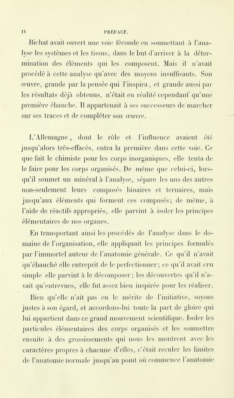 Bichat avait ouvert une voie féconde en soumettant à l’ana¬ lyse les systèmes et les tissus, dans le but d’arriver à la déter¬ mination des éléments qui les composent. Mais il n’avait procédé à cette analyse qu’avec des moyens insuffisants. Son œuvre, grande par la pensée qui l’inspira, et grande aussi par les résultats déjà obtenus, n’était en réalité cependant* qu’une première ébauche. Il appartenait à ses successeurs de marcher sur ses traces et de compléter son œuvre. L’Allemagne, dont le rôle et l’influence avaient été jusqu’alors très-effacés, entra la première dans cette voie. Ce que fait le chimiste pour les corps inorganiques, elle tenta de le faire pour les corps organisés. De même que celui-ci, lors¬ qu’il soumet un minéral à l’analyse, sépare les uns des autres non-seulement leurs composés binaires et ternaires, mais jusqu’aux éléments qui forment ces composés; de même, à l’aide de réactifs appropriés, elle parvint à isoler les principes élémentaires de nos organes. En transportant ainsi les procédés de l’analyse dans le do¬ maine de l’organisation, elle appliquait les principes formulés par l’immortel auteur de l’anatomie générale. Ce qu’il n’avait qu’ébauché elle entreprit de le perfectionner; ce qu’il avait cru simple elle parvint à le décomposer; les découvertes qu’il n’a¬ vait qu’entrevues, elle fut assez bien inspirée pour les réaliser. Bien qu’elle n’ait pas eu le mérite de l’initiative, soyons justes à son égard, et accordons-lui toute la part de gloire qui lui appartient dans ce grand mouvement scientifique. Isoler les particules élémentaires des corps organisés et les soumettre ensuite à des grossissements qui nous les montrent avec les caractères propres à chacune d’elles, c’était reculer les limites de l’anatomie normale jusqu’au point où commence l’anatomie