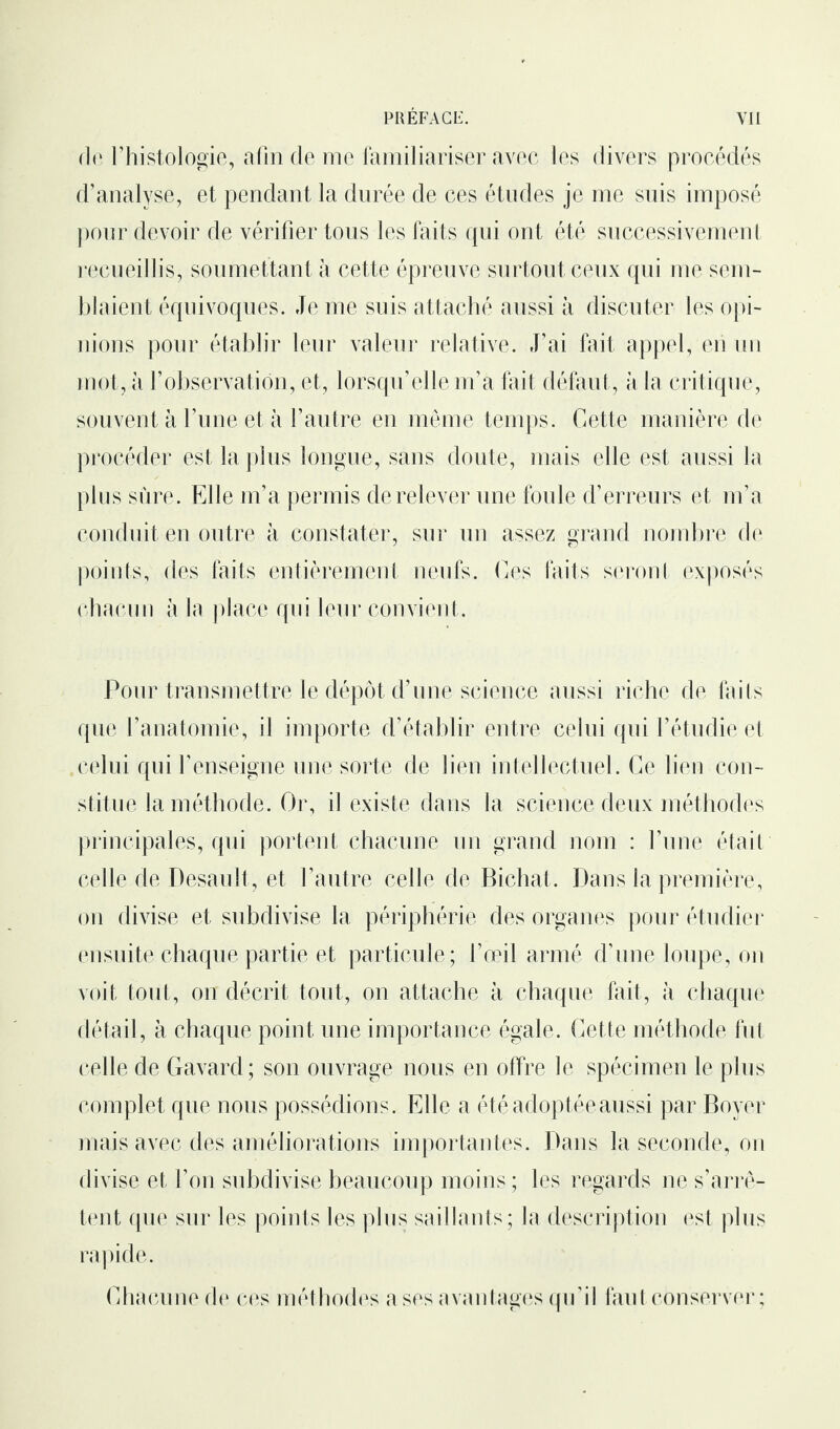 fit1 l’histologie, afin de me familiariser avec les divers procédés d’analyse, et pendant la durée de ces études je me suis imposé pour devoir de vérifier tous les faits qui ont été successivement recueillis, soumettant à cette épreuve surtout ceux qui me sem¬ blaient équivoques. Je me suis attaché aussi à discuter les opi¬ nions pour établir leur valeur relative. J’ai fait appel, en un mot, à l’observation, et, lorsqu’elle m’a fait défaut, à la critique, souvent à l’une et à l’autre en même temps. Cette manière de procéder est la plus longue, sans doute, mais elle est aussi la plus sûre. Elle m’a permis de relever une foule d’erreurs et m’a conduit en outre à constater, sur un assez grand nombre de points, des faits entièrement neufs. Ces faits seront exposés chacun à la place qui leur convient. Pour transmettre le dépôt d’une science aussi riche de faits que l’anatomie, il importe d’établir entre celui qui l’étudie et celui qui l’enseigne une sorte de lien intellectuel. Ce lien con¬ stitue la méthode. Or, il existe dans la science deux méthodes principales, qui portent chacune un grand nom : l’une était celle de Desault, et l’autre celle de Bichat. Dans la première, on divise et subdivise la périphérie des organes pour étudier ensuite chaque partie et particule; l’œil armé d’une loupe, on voit tout, on décrit tout, on attache à chaque fait, à chaque détail, à chaque point une importance égale. Cette méthode fut celle de Gavard; son ouvrage nous en offre le spécimen le plus complet que nous possédions. Elle a été adoptée aussi par Boyer mais avec des améliorations importantes. Dans la seconde, on divise et l’on subdivise beaucoup moins ; les regards ne s’arrê¬ tent que sur les points les plus saillants; la description est plus rapide. Chacune de ces méthodes a ses avantages qu’il faut conserver ;