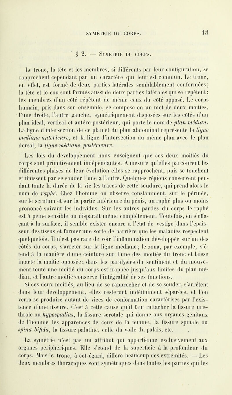 SYMETRIE DU CORPS. § 2. — Symétrie du corps. Le tronc, la tète et les membres, si différents par leur configuration, se rapprochent cependant par un caractère qui leur est commun. Le tronc, en effet, est formé de deux parties latérales semblablement conformées ; la tête et le cou sont formés aussi de deux parties latérales qui se répètent ; les membres d’un côté répètent de même ceux du côté opposé. Le corps humain, pris dans son ensemble, se compose en un mot de deux moitiés, l’une droite, l’autre gauche, symétriquement disposées sur les côtés d’un plan idéal, vertical et antéro-postérieur, qui porte le nom de plan médian. La ligne d’intersection de ce plan et du plan abdominal représente la ligne médiane antérieure, et la ligne d’intersection du même plan avec le plan dorsal, la ligne médiane postérieure. Les lois du développement nous enseignent que ces deux moitiés du corps sont primitivement indépendantes. A mesure qu’elles parcourent les différentes phases de leur évolution elles se rapprochent, puis se touchent et finissent par se souder l’une à l'autre. Quelques régions conservent pen¬ dant toute la durée de la vie les traces de cette soudure, qui prend alors le nom de raphé. Chez l’homme on observe constamment, sur le périnée, sur le scrotum et sur la partie inférieure du pénis, un raphé plus ou moins prononcé suivant les individus. Sur les autres parties du corps le raphé est à peine sensible ou disparaît même complètement. Toutefois, en s’effa¬ çant à la surface, il semble exister encore à l’état de vestige dans l’épais¬ seur des tissus et former une sorte de barrière que les maladies respectent quelquefois. Il n’est pas rare de voir l’inflammation développée sur un des côtés du corps, s’arrêter sur la ligne médiane; le zona, par exemple, s’é¬ tend à la manière d’une ceinture sur l’une des moitiés du tronc et laisse intacte la moitié opposée ; dans les paralysies du sentiment et du mouve¬ ment toute une moitié du corps est frappée jusqu’aux limites du plan mé¬ dian, et l’autre moitié‘conserve l’intégralité de ses fonctions. Si ces deux moitiés, au lieu de se rapprocher et de se souder, s’arrêtent dans leur développement, elles resteront indéfiniment séparées, et l’on verra se produire autant de vices de conformation caractérisés par l’exis¬ tence d’une fissure. C’est à cette cause qu’il faut rattacher la fissure uré¬ thrale ou hypospadias, la fissure scrotale qui donne aux organes génitaux de l’homme les apparences de ceux de la femme, la fissure spinale ou spina bifida, la fissure palatine, celle du voile du palais, etc. La symétrie n’est pas un attribut qui appartienne exclusivement aux organes périphériques. Elle s’étend de la superficie à la profondeur du corps. Mais le tronc, à cet égard, diffère beaucoup des extrémités. — Les deux membres thoraciques sont symétriques dans toutes les parties qui les