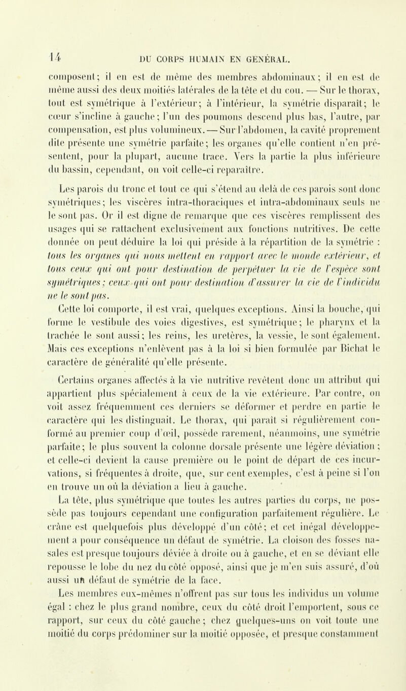 composent; il en est de même des membres abdominaux; il en est de même aussi des deux moitiés latérales de la tête et du cou. — Sur le thorax, tout est symétrique à l’extérieur; à l’intérieur, la symétrie disparaît; le cœur s’incline à gauche ; l’un des poumons descend plus bas, l’autre, par compensation, est plus volumineux. — Sur l’abdomen, la cavité proprement dite présente une symétrie parfaite; les organes qu’elle contient n’en pré¬ sentent, pour la plupart, aucune trace. Vers la partie la plus inférieure du bassin, cependant, on voit celle-ci reparaître. Les parois du tronc et tout ce qui s’étend au delà de ces parois sont donc symétriques ; les viscères intra-thoraciques et intra-abdominaux seuls 11e le sont pas. Or il est digne de remarque que ces viscères remplissent des usages qui se rattachent exclusivement aux fonctions nutritives. De cette donnée on peut déduire la loi qui préside à la répartition de la symétrie : tous les organes qui nous mettent en rapport avec le monde extérieur, et tous ceux qui ont pour destination de perpétuer la vie de Vespèce sont symétriques ; ceux qui ont pour destination d'assurer la vie de Vindividu ne le sont pas. Cette loi comporte, il est vrai, quelques exceptions. Ainsi la bouche, qui forme le vestibule des voies digestives, est symétrique; le pharynx et la trachée le sont aussi; les reins, les uretères, la vessie, le sont également. Mais ces exceptions n’enlèvent pas à la loi si bien formulée par Bichat le caractère de généralité qu’elle présente. Certains organes affectés à la vie nutritive revêtent donc un attribut qui appartient plus spécialement à ceux de la vie extérieure. Par contre, on voit assez fréquemment ces derniers se déformer et perdre en partie le caractère qui les distinguait. Le thorax, qui paraît si régulièrement con¬ formé au premier coup d’œil, possède rarement, néanmoins, une symétrie parfaite; le plus souvent la colonne dorsale présente une légère déviation ; et celle-ci devient la cause première ou le point de départ de ces incur¬ vations, si fréquentes à droite, que, sur cent exemples, c’est à peine si l’on en trouve un où la déviation a lieu à gauche. La tête, plus symétrique que toutes les autres parties du corps, 11e pos¬ sède pas toujours cependant une configuration parfaitement régulière. Le crâne est quelquefois plus développé d’un côté; et cet inégal développe¬ ment a pour conséquence un défaut de symétrie. La cloison des fosses na¬ sales est presque toujours déviée à droite ou à gauche, et en se déviant elle repousse le lobe du nez du côté opposé, ainsi que je m’en suis assuré, d’où aussi uft défaut de symétrie de la face. Les membres eux-mêmes n’offrent pas sur tous les individus un volume égal : chez le plus grand nombre, ceux du côté droit l’emportent, sous ce rapport, sur ceux du côté gauche ; chez quelques-uns on voit toute une moitié du corps prédominer sur la moitié opposée, et presque constamment