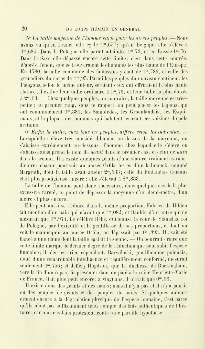 5° La taille moyenne de l'homme varie pour les divers peuples. —- Nous avons vu qu’en France elle égale lm,657; qu’en Belgique elle s’élève à ln,,684. Dans la Pologne elle paraît atteindre 11,1 ?73, et en Russie l,n,76. Dans la Saxe elle dépasse encore cette limite; c’est dans cette contrée, d’après Tenon, que se trouveraient les hommes les plus hauts de l’Europe. En 1780, la taille commune des fantassins y était de lm,786, et celle des grenadiers du corps de lm,95. Parmi les peuples du nouveau continent, les Patagons, selon le même auteur, seraient ceux qui offriraient la plus haute stature; il évalue leur taille ordinaire à lm,76, et leur taille la plus élevée à 3m,03. — Chez quelques peuples, au contraire, la taille moyenne est très- petite : au premier rang, sous ce rapport, on peut placer les Lapons, qui ont communément lm,380, les Samoïédes, les Groenlandais, les Esqui¬ maux, et la plupart des hommes qui habitent les contrées voisines du pôle arctique. 6° Enfin la taille, chez tous les peuples, diffère selon les individus. — Lorsqu’elle s’élève très-considérablement au-dessus de la moyenne, ou s’abaisse extrêmement au-dessous, l’homme chez lequel elle s’élève ou s’abaisse ainsi prend le nom de géant dans le premier cas, et celui de nain dans le second. Il a existé quelques géants d’une stature vraiment extraor¬ dinaire; chacun peut voir au musée Orfila les os d’un kalmouck, nommé Margrath, dont la taille avait atteint 2in,533; celle du Finlandais Caianus était plus prodigieuse encore : elle s’élevait à 2m,833. La taille de l’homme peut donc s’accroître, dans quelques cas de la plus excessive rareté, au point de dépasser la moyenne d’un demi-mètre, d’un mètre et plus encore. Elle peut aussi se réduire dans la même proportion. Fabrice de Hilden fait mention d’un nain qui n’avait que lm,082, et Bauhin d’un autre qui ne mesurait que 0m,974. Le célèbre Bébé, qui amusa la cour de Stanislas, roi de Pologne, par l’exiguïté et la gentillesse de ses proportions, et dont on voit le mannequin au musée Orfila, ne dépassait pas 0m,893. Il avait été tiancé à une naine dont la taille égalait la sienne. — On pourrait croire que cette limite marque le dernier degré de la réduction que peut subir l’espèce humaine; il n’en est rien cependant. Barwiloski, gentilhomme polonais, doué d’une remarquable intelligence et régulièrement conformé, mesurait seulement 0m,756; et Jeffery Hugdson, que la duchesse de Buckingham, vers la fin d’un repas, fit présenter dans un pâté à la reine Henriette-Marie de France, était plus petit encore: à vingt ans, il n’avait que 0m,56. Il existe donc des géants et des nains ; mais il n’y a pas et il n’y a jamais eu des peuples de géants et des peuples de nains. Si quelques auteurs croient encore à la dégradation physique de l’espèce humaine, c’est parce qu’ils n’ont pas suffisamment tenu compte des faits authentiques de l’his¬ toire; car tous ces faits protestent contre une pareille hypothèse.