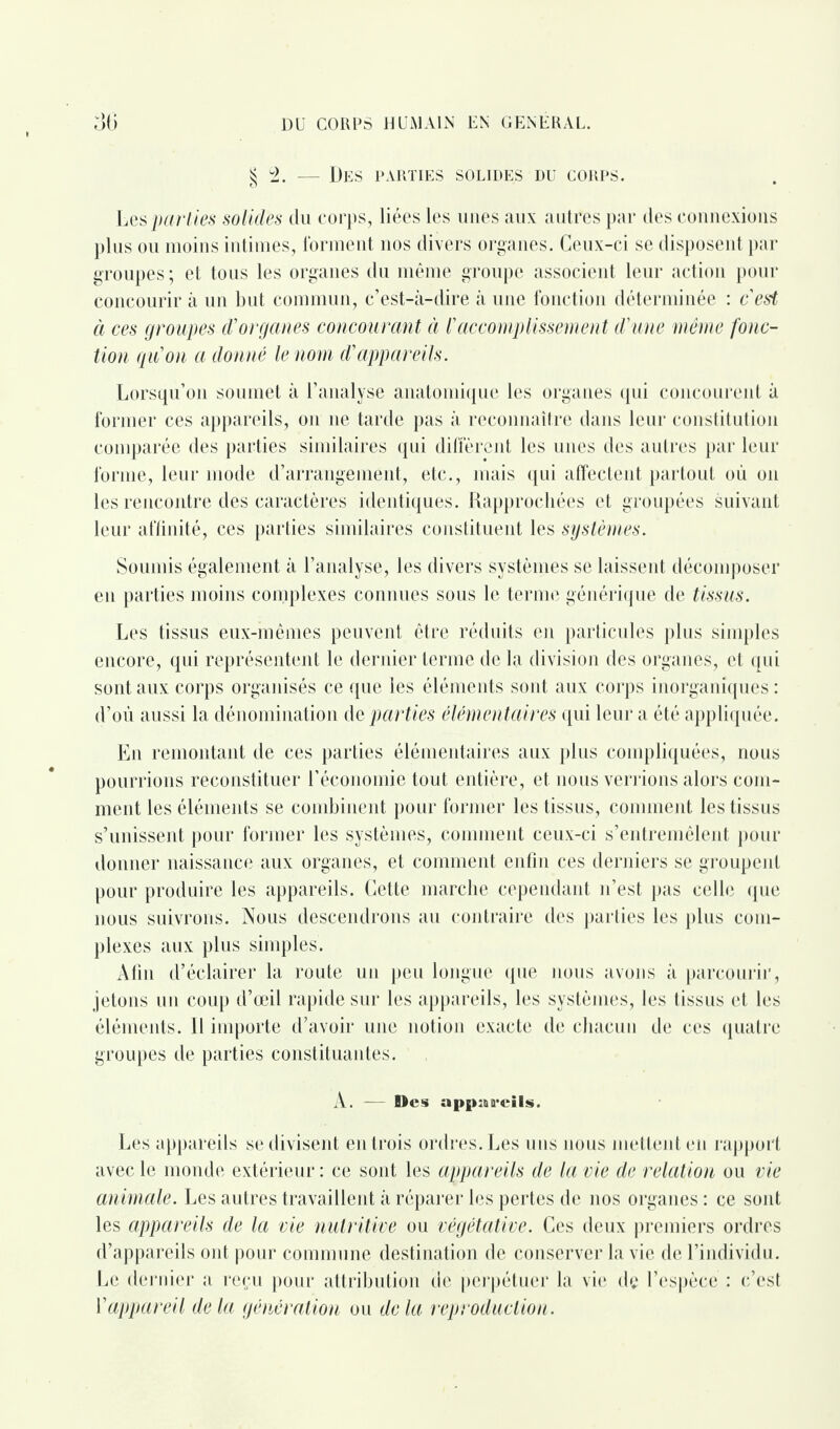 § 2. — Des parties solides du corps. Les parties solides du corps, liées les unes aux autres par des connexions plus ou moins intimes, forment nos divers organes. Ceux-ci se disposent par groupes; et tous les organes du même groupe associent leur action pour concourir à un but commun, c’est-à-dire à une fonction déterminée : c’est à ces groupes d’organes concourant à l’accomplissement d’une même fonc¬ tion qu’on a donné le nom d’appareils. Lorsqu’on soumet à l’analyse anatomique les organes qui concourent à former ces appareils, on ne tarde pas à reconnaître dans leur constitution comparée des parties similaires qui diffèrent les unes des autres par leur forme, leur mode d’arrangement, etc., mais qui affectent partout où on les rencontre des caractères identiques. Rapprochées et groupées suivant leur affinité, ces parties similaires constituent les systèmes. Soumis également à l’analyse, les divers systèmes se laissent décomposer en parties moins complexes connues sous le terme générique de tissus. Les tissus eux-mêmes peuvent être réduits en particules plus simples encore, qui représentent le dernier terme de la division des organes, et qui sont aux corps organisés ce que les éléments sont aux corps inorganiques: d’où aussi la dénomination de parties élémentaires qui leur a été appliquée. En remontant de ces parties élémentaires aux plus compliquées, nous pourrions reconstituer l’économie tout entière, et nous verrions alors com¬ ment les éléments se combinent pour former les tissus, comment les tissus s’unissent pour former les systèmes, comment ceux-ci s’entremêlent pour donner naissance aux organes, et comment enfin ces derniers se groupent pour produire les appareils. Cette marche cependant n’est pas celle que nous suivrons. Nous descendrons au contraire des parties les plus com¬ plexes aux plus simples. Afin d’éclairer la route un peu longue que nous avons à parcourir, jetons un coup d’œil rapide sur les appareils, les systèmes, les tissus et les éléments. Il importe d’avoir une notion exacte de chacun de ces quatre groupes de parties constituantes. A. — Mes appareils. Les appareils se divisent entrois ordres. Les uns nous mettent en rapport avec le monde extérieur : ce sont les appareils de la vie de relation ou vie animale. Les autres travaillent à réparer les pertes de nos organes : ce sont les appareils de la vie nutritive ou végétative. Ces deux premiers ordres d’appareils ont pour commune destination de conserver la vie de l’individu. Le dernier a reçu pour attribution de perpétuer la vie dç l’espèce : c’est Vappareil delà génération ou delà reproduction.