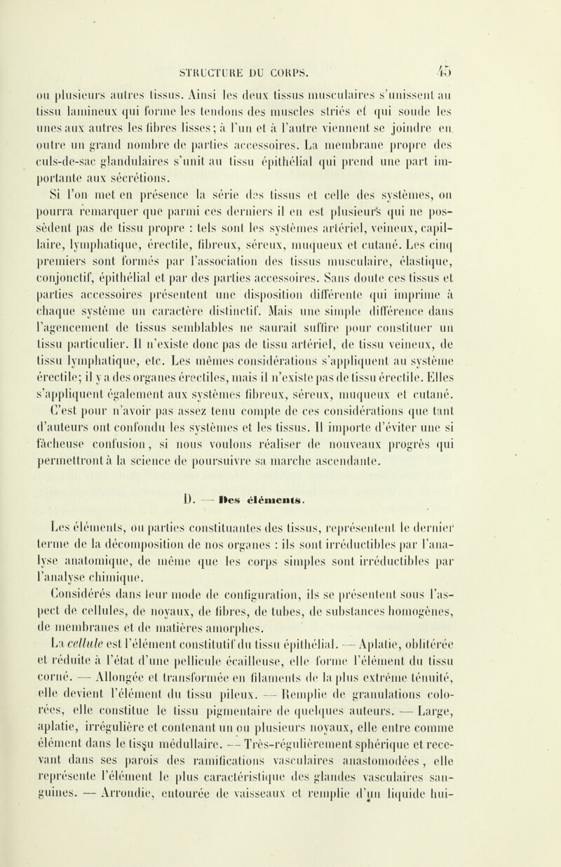 ou plusieurs autres tissus. Ainsi les deux tissus musculaires s’unissent au tissu lamineux qui forme les tendons des muscles striés ef qui soude les unes aux autres les libres lisses; à l’un et à l’autre viennent se joindre en. outre un grand nombre de parties accessoires. La membrane propre des culs-de-sac glandulaires s’unit au tissu épithélial qui prend une part im¬ portante aux sécrétions. Si l’on met en présence la série des tissus et celle des systèmes, on pourra remarquer que parmi ces derniers il en est plusieurs qui 11e pos¬ sèdent pas de tissu propre : tels sont les systèmes artériel, veineux, capil¬ laire, lymphatique, érectile, fibreux, séreux, muqueux et cutané. Les cinq premiers sont formés par l’association des tissus musculaire, élastique, conjonctif, épithélial et par des parties accessoires. Sans doute ces tissus et parties accessoires présentent une disposition différente qui imprime à chaque système un caractère distinctif. Mais une simple différence dans l’agencement de tissus semblables ne saurait suffire pour constituer un tissu particulier. Il 11’existe donc pas de tissu artériel, de tissu veineux, de tissu lymphatique, etc. Les mêmes considérations s’appliquent au système érectile; il y a des organes érectiles, mais il n’existe pas de tissu érectile. Elles s’appliquent également aux systèmes fibreux, séreux, muqueux et cutané. C’est pour n’avoir pas assez tenu compte de ces considérations que tant d’auteurs ont confondu les systèmes et les tissus. Il importe d’éviter une si fâcheuse confusion, si nous voulons réaliser de nouveaux progrès qui permettront à la science de poursuivre sa marche ascendante. Ü. - - Iles éléments. Les éléments, ou parties constituantes des tissus, représentent le dernier terme de la décomposition de nos organes : ils sont irréductibles par l’ana¬ lyse anatomique, de même que les corps simples sont irréductibles par l’analyse chimique. Considérés dans leur mode de configuration, ils se présentent sous l’as¬ pect de cellules, de noyaux, de fibres, de tubes, de substances homogènes, de membranes et de matières amorphes. La cellule est l’élément constitutif du tissu épithélial. — Aplatie, oblitérée et réduite à l’état d’une pellicule écailleuse, elle forme l’élément du tissu corné. — Allongée et transformée en filaments de la plus extrême ténuité, elle devient l’élément du tissu pileux. — Remplie de granulations colo¬ rées, elle constitue le tissu pigmentaire de quelques auteurs. — Large, aplatie, irrégulière et contenant un ou plusieurs noyaux, elle entre comme élément dans letis§u médullaire. —Très-rrégulièrement sphérique et rece¬ vant dans ses parois des ramifications vasculaires anastomodées , elle représente l’élément le plus caractéristique des glandes vasculaires san¬ guines. — Arrondie, entourée de vaisseaux et remplie d’un liquide hui-