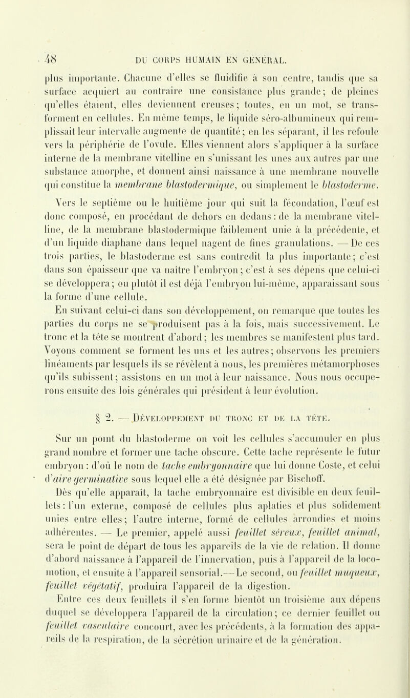 plus importante. Chacune d’elles se fluidifie à son centre, tandis que sa surface acquiert au contraire une consistance plus grande; de pleines qu’elles étaient, elles deviennent creuses; toutes, en un mot, se trans¬ forment en cellules. En même temps, le liquide séro-albumineux qui rem¬ plissait leur intervalle augmente de quantité; en les séparant, il les refoule vers la périphérie de l’ovule. Elles viennent alors s’appliquer «à la surface interne de la membrane vitelline en s’unissant les unes aux autres par une substance amorphe, et donnent ainsi naissance à une membrane nouvelle qui constitue la membrane blastodermique, ou simplement le blastoderme. Vers le septième ou le huitième jour qui suit la fécondation, l’œuf est donc composé, en procédant de dehors en dedans : de la membrane vitel¬ line, de la membrane blastodermique faiblement unie à la précédente, et d’un liquide diaphane dans lequel nagent de fines granulations. — De ces trois parties, le blastoderme est sans contredit la plus importante ; c’est dans son épaisseur que va naître l’embryon ; c’est à ses dépens que celui-ci se développera; ou plutôt il est déjà l’embryon lui-même, apparaissant sous la forme d’une cellule. En suivant celui-ci dans son développement, on remarque que toutes les parties du corps ne se produisent pas à la fois, mais successivement. Le tronc et la tête se montrent d’abord ; les membres se manifestent plus tard. Voyons comment se forment les uns et les autres ; observons les premiers linéaments par lesquels ils se révèlent à nous, les premières métamorphoses qu’ils subissent; assistons en un mot à leur naissance. Nous nous occupe¬ rons ensuite des lois générales qui président à leur évolution. § 2. —.Développement du tronc et de la tête. Sur un point du blastoderme on voit les cellules s’accumuler en plus grand nombre et former une tache obscure. Cette tache représente le futur embryon : d’où le nom de tache embryonnaire que lui donne Coste, et celui d’aire germinative sous lequel elle a été désignée par Bischoff. Dès qu’elle apparaît, la tache embryonnaire est divisible en deux feuil¬ lets: l’un externe, composé de cellules plus aplaties et plus solidement unies entre elles; l’autre interne, formé de cellules arrondies et moins adhérentes. — Le premier, appelé aussi feuillet séreux, feuillet animal, sera le point de départ de tous les appareils de la vie de relation. Il donne d’abord naissance à l’appareil de l’innervation, puis à l’appareil de la loco¬ motion, et ensuite à l’appareil sensorial.—Le second, ou feuillet muqueux, feuillet végétatif, produira l’appareil de la digestion. Entre ces deux feuillets il s’en forme bientôt un troisième aux dépens duquel se développera l’appareil de la circulation; ce dernier feuillet ou feuillet vasculaire concourt, avec les précédents, à la formation des appa¬ reils de la respiration, de la sécrétion urinaire et de la génération.