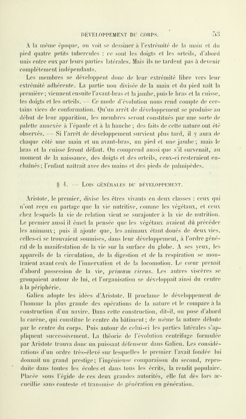 À la même époque, on voit se dessiner à l’extrémité de la main et du pied quatre petits tubercules : ce sont les doigts et les orteils, d’abord unis entre eux par leurs parties latérales. Mais ils ne tardent pas à devenir complètement indépendants. Les membres se développent donc de leur extrémité libre vers leur extrémité adhérente. La partie non divisée de la main et du pied naît la première; viennent ensuite l’avant-bras et la jambe, puis le bras et la cuisse, les doigts et les orteils. — Ce mode d’évolution nous rend compte de cer¬ tains vices de conformation. Qu’un arrêt de développement se produise au début de leur apparition, les membres seront constitués par une sorte de palette annexée à l’épaule et à la hanche ; des faits de cette nature ont été observés. — Si l’arrêt de développement survient plus tard, il y aura de chaque côté une main et un avant-bras, un pied et une jambe ; mais le bras et la cuisse feront défaut. On comprend aussi que s’il survenait, au moment de la naissance, des doigts et des orteils, ceux-ci resteraient en¬ chaînés; l’enfant naîtrait avec des mains et des pieds de palmipèdes. § 4. — Lois générales du développement. Aristote, le premier, divise les êtres vivants en deux classes : ceux qui n’ont reçu en partage que la vie nutritive, comme les végétaux, et ceux chez lesquels la vie de relation vient se surajouter à la vie de nutrition. Le premier aussi il émet la pensée que les végétaux avaient dû précéder les animaux; puis il ajoute que, les animaux étant doués de deux vies, celles-ci se trouvaient soumises, dans leur développement, à l’ordre géné¬ ral de la manifestation de la vie sur la surface du globe. A ses yeux, les appareils de la circulation, de la digestion et de la respiration se mon¬ traient avant ceuvx de l’innervation et de la locomotion. Le cœur prenait d’abord possession de la vie, primum vivens. Les autres viscères se groupaient autour de lui, et l’organisation se développait ainsi du centre à la périphérie. Galien adopte les idées d’Aristote. Il proclame le développement de l’homme la plus grande des opérations de la nature et le compare à la construction d’un navire. Dans cette construction, dit-il, on pose d’abord la carène, qui constitue le centre du bâtiment ; de même la nature débute par le centre du corps. Puis autour de celui-ci les parties latérales s’ap¬ pliquent successivement. La théorie de l’évolution centrifuge formulée par Aristote trouva donc un puissant défenseur dans Galien. Les considé¬ rations d’un ordre très-élevé sur lesquelles le premier l’avait fondée lui donnait un grand prestige; l’ingénieuse comparaison du second, repro¬ duite dans toutes les écoles et dans tous les écrits, la rendit populaire. Placée sous l’égide de ces deux grandes autorités, elle fut dès lors ac¬ cueillie sans conteste et transmise de génération en génération.