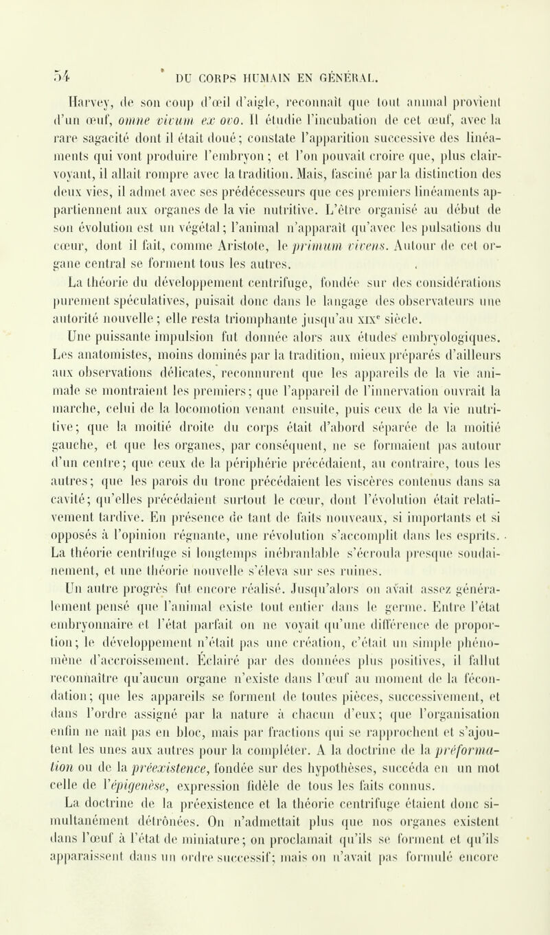 Harvey, cle son coup d’œil d’aigle, reconnaît que tout animal provient d’un œuf, omne vivum ex ovo. Il étudie l’incubation de cet œuf, avec la rare sagacité dont il était doué ; constate l’apparition successive des linéa¬ ments qui vont produire l’embryon ; et l’on pouvait croire que, plus clair¬ voyant, il allait rompre avec la tradition. Mais, fasciné parla distinction des deux vies, il admet avec ses prédécesseurs que ces premiers linéaments ap¬ partiennent aux organes de la vie nutritive. L’être organisé au début de son évolution est un végétal; l’animal n’apparaît qu’avec les pulsations du cœur, dont il fait, comme Aristote, le primum vivens. Autour de cet or¬ gane central se forment tous les autres. La théorie du développement centrifuge, fondée sur des considérations purement spéculatives, puisait donc dans le langage des observateurs une autorité nouvelle ; elle resta triomphante jusqu’au xixe siècle. Une puissante impulsion fut donnée alors aux études embryologiques. Les anatomistes, moins dominés par la tradition, mieux préparés d’ailleurs aux observations délicates, reconnurent que les appareils de la vie ani¬ male se montraient les premiers ; que l’appareil de l’innervation ouvrait la marche, celui de la locomotion venant ensuite, puis ceux de la vie nutri¬ tive; que la moitié droite du corps était d’abord séparée de la moitié gauche, et que les organes, par conséquent, ne se formaient pas autour d’un centre; que ceux de la périphérie précédaient, au contraire, tous les autres ; que les parois du tronc précédaient les viscères contenus dans sa cavité; qu’elles précédaient surtout le cœur, dont l’évolution était relati¬ vement tardive. En présence de tant de faits nouveaux, si importants et si opposés à l’opinion régnante, une révolution s’accomplit dans les esprits. La théorie centrifuge si longtemps inébranlable s’écroula presque soudai¬ nement, et une théorie nouvelle s’éleva sur ses ruines. Un autre progrès fut encore réalisé. Jusqu’alors on avait assez généra¬ lement pensé que l’animal existe tout entier dans le germe. Entre l’état embryonnaire et l’état parfait on ne voyait qu’une différence de propor¬ tion; le développement n’était pas une création, c’était un simple phéno¬ mène d’accroissement. Eclairé par des données plus positives, il fallut reconnaître qu’aucun organe n’existe dans l’œuf au moment de la fécon¬ dation; que les appareils se forment de toutes pièces, successivement, et dans l’ordre assigné par la nature à chacun d’eux; que l’organisation enfin ne naît pas en bloc, mais par fractions qui se rapprochent et s’ajou¬ tent les unes aux autres pour la compléter. A la doctrine de la préforma¬ tion ou de la préexistence, fondée sur des hypothèses, succéda en un mot celle de Yépigenèse, expression fidèle de tous les faits connus. La doctrine de la préexistence et la théorie centrifuge étaient donc si¬ multanément détrônées. On n’admettait plus que nos organes existent dans l’œuf à l’état de miniature ; on proclamait qu’ils se forment et qu’ils apparaissent dans un ordre successif; maison n’avait pas formulé encore