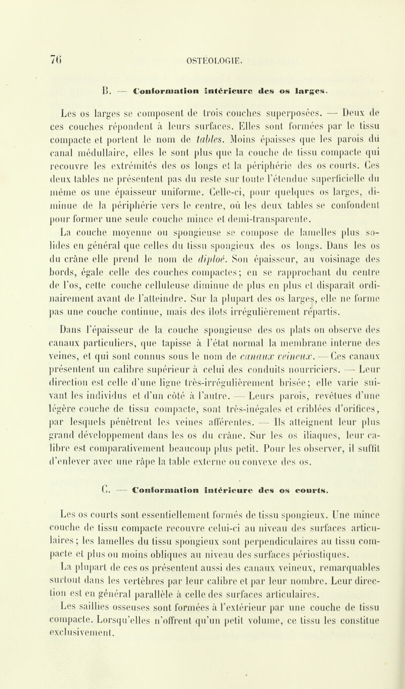 B. — Conformation intérieure des os larges. Les os larges se composent de trois couches superposées. — Deux de ces couches répondent à leurs surfaces. Elles sont formées par le tissu compacte et portent le nom de tables. Moins épaisses que les parois du canal médullaire, elles le sont plus que la couche de tissu compacte qui recouvre les extrémités des os longs et la périphérie des os courts. Ces deux tables ne présentent pas du reste sur toute l’étendue superficielle du même os une épaisseur uniforme. Celle-ci, pour quelques os larges, di¬ minue de la périphérie vers le centre, où les deux tables se confondent pour former une seule couche mince et demi-transparente. La couche moyenne ou spongieuse se compose de lamelles plus so¬ lides en général que celles du tissu spongieux des os longs. Dans les os du crâne elle prend le nom de diploé. Son épaisseur, au voisinage des bords, égale celle des couches compactes ; en se rapprochant du centre de l’os, cette couche celluleuse diminue de plus en plus et disparaît ordi¬ nairement avant de l’atteindre. Sur la plupart des os larges, elle ne forme pas une couche continue, mais des îlots irrégulièrement repartis. Dans l’épaisseur de la couche spongieuse des os plats on observe des canaux particuliers, que tapisse à l’état normal la membrane interne des veines, et qui sont connus sous le nom de canaux veineux. — Ces canaux présentent un calibre supérieur à celui des conduits nourriciers. — Leur direction est celle d’une ligne très-irrégulièrement brisée; elle varie sui¬ vant les individus et d’un côté à l’autre. — Leurs parois, revêtues d’une légère couche de tissu compacte, sont très-inégales et criblées d’orifices, par lesquels pénètrent les veines afférentes. — Ils atteignent leur plus grand développement dans les os du crâne. Sur les os iliaques, leur ca¬ libre est comparativement beaucoup plus petit. Pour les observer, il suffit d’enlever avec une râpe la table externe ou convexe des os. C. - Conformation ultérieure des os courts. Les os courts sont essentiellement formés de tissu spongieux. Une mince couche de tissu compacte recouvre celui-ci au niveau des surfaces articu¬ laires ; les lamelles du tissu spongieux sont perpendiculaires au tissu com¬ pacte et plus ou moins obliques au niveau des surfaces périostiques. La plupart de ces os présentent aussi des canaux veineux, remarquables surtout dans les vertèbres par leur calibre et par leur nombre. Leur direc¬ tion est en général parallèle à celle des surfaces articulaires. Les saillies osseuses sont formées à l’extérieur par une couche de tissu compacte. Lorsqu’elles n’offrent qu’un petit volume, ce tissu les constitue exclusivement.