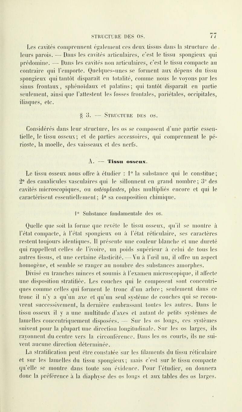 Les cavités comprennent également ces deux tissus dans la structure de leurs parois. —- Dans les cavités articulaires, c’est le tissu spongieux qui prédomine. — Dans les cavités non articulaires, c’est le tissu compacte au contraire qui l’emporte. Quelques-unes se forment aux dépens du tissu spongieux qui tantôt disparaît en totalité, comme nous le voyons par les sinus frontaux, sphénoïdaux et palatins; qui tantôt disparaît en partie seulement, ainsi que l’attestent les fosses frontales, pariétales, occipitales, iliaques, etc. § 3. — Structure des os. Considérés dans leur structure, les os se composent d’une partie essen¬ tielle, le tissu osseux; et de parties accessoires, qui comprennent le pé¬ rioste, la moelle, des vaisseaux et des nerfs. A. — Tisse» osseux. Le tissu osseux nous offre à étudier : 1° la substance qui le constitue ; 2° des canalicules vasculaires qui le sillonnent en grand nombre ; 3° des cavités microscopiques, ou ostéoplastes, plus multipliés encore et qui le caractérisent essentiellement; 4° sa composition chimique. 1° Substance fondamentale des os. Quelle que soit la forme que revête le tissu osseux, qu’il se montre à l’état compacte, à l’état spongieux ou à l’état réticulaire, ses caractères restent toujours identiques. D présente une couleur blanche et une dureté qui rappellent celles de l’ivoire, un poids supérieur à celui de tous les autres tissus, et une certaine élasticité. — Vu à l’œil nu, il offre un aspect homogène, et semble se ranger au nombre des substances amorphes. Divisé en tranches minces et soumis à l’examen microscopique, il affecte une disposition stratifiée. Les couches qui le composent sont concentri¬ ques comme celles qui forment le tronc d’un arbre ; seulement dans ce tronc il n’y a qu’un axe et qu’un seul système de couches qui se recou¬ vrent successivement, la dernière embrassant toutes les autres. Dans le tissu osseux il y a une multitude d’axes et autant de petits systèmes de lamelles concentriquement disposées. — Sur les os longs, ces systèmes suivent pour la plupart une direction longitudinale. Sur les os larges, ils rayonnent du centre vers la circonférence. Dans les os courts, ils ne sui¬ vent aucune direction déterminée. La stratification peul être constatée sur les filaments du tissu réticulaire et sur les lamelles du tissu spongieux ; mais c’est sur le tissu compacte qu’elle se montre dans toute son évidence. Pour l’étudier, on donnera donc la préférence à la diaphyse des os longs et aux tables des os larges.