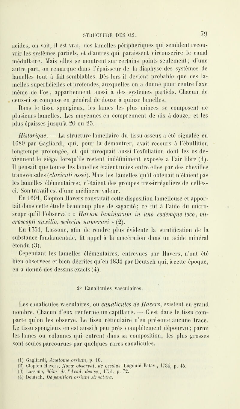 acides, ou voit, il est vrai, des lamelles périphériques qui semblent recou¬ vrir les systèmes partiels, et d’autres qui paraissent circonscrire le canal médullaire. Mais elles se montrent sur certains points seulement; d’une autre part, on remarque dans l’épaisseur de la diaphyse des systèmes de lamelles tout à fait semblables. Dès lors il devient probable que ces la¬ melles superficielles et profondes, auxquelles on a donné pour centre l’axe même de l’os, appartiennent aussi à des systèmes partiels. Chacun de ceux-ci se compose en général de douze à quinze lamelles. Dans le tissu spongieux, les lames les plus minces se composent de plusieurs lamelles. Les moyennes en comprennent de dix à douze, et les plus épaisses jusqu’à 20 ou 25. Historique. — La structure lamellaire du tissu osseux a été signalée eu 1689 par Gagliardi, qui, pour la démontrer, avait recours à l’ébullition longtemps prolongée, et qui invoquait aussi l’exfoliation dont les os de¬ viennent le siège lorsqu’ils restent indéfiniment exposés à l’air libre (1). Il pensait que. toutes les lamelles étaient unies entre elles par des chevilles transversales (claviculi ossei). Mais les lamelles qu’il obtenait n’étaient pas les lamelles élémentaires; c’étaient des groupes très-irréguliers de- celles- ci. Son travail est d’une médiocre valeur. En 1691, Clopton Havers constatait cette disposition lamelleuse et appor¬ tait dans cette étude beaucoup plus de sagacité; ce fut à l’aide du micro¬ scope qu’il l’observa : « Harum laminarum in uno eodemque loco, mi- croscopii auxilio, sedecim numeravi » (2). En 1751, Lassone, afin de rendre plus évidente la stratification de la substance fondamentale, fit appel à la macération dans un acide minéral étendu (3). Cependant les lamelles élémentaires, entrevues par Havers, n’ont été bien observées et bien décrites qu’en 1834 par Deutsch qui, à cette époque, en a donné des dessins exacts (4). 2° Canalicules vasculaires. Les canalicules vasculaires, ou canalicules de Havers, existent en grand nombre. Chacun d’eux renferme un capillaire. — C’est dans le tissu com¬ pacte qu’on les observe. Le tissu réticulaire n’en présente aucune trace. Le tissu spongieux en est aussi à peu près complètement dépourvu ; parmi les lames ou colonnes qui entrent dans sa composition, les plus grosses sont seules parcourues par quelques rares canalicules. (1) Gagliardi, Anatome ossium, p. 10. (2) Clopton Havers, Novœ observât, de ossibus. Lugduni Batav., 1734, p. 45. (3) Lassone, Mém. de VAcad. des sc., 1751, p. 72. (4) Deutsch, De penitiori ossium structura.