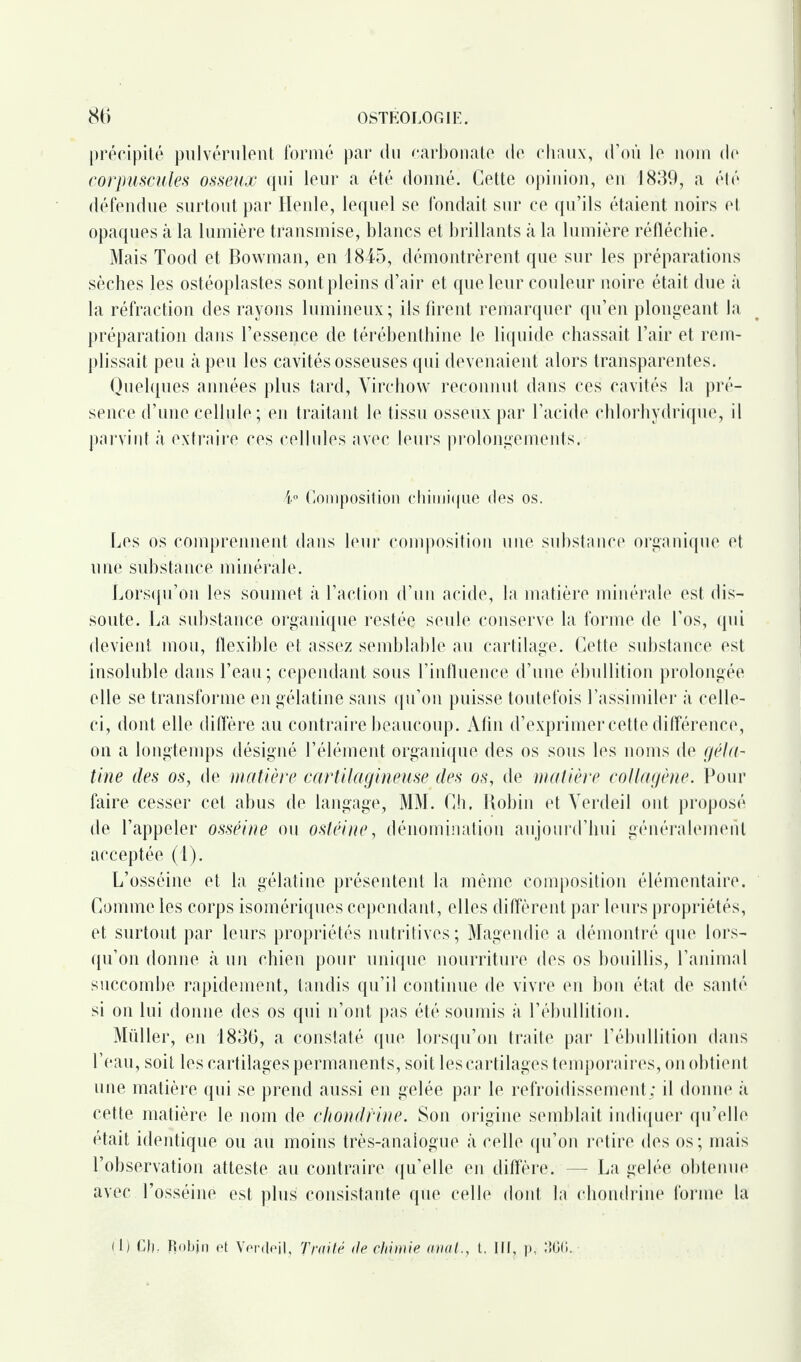 précipité pulvérulent formé par du carbonate de chaux, d’où le nom de corpuscules osseux qui leur a été donné. Cette opinion, en 1839, a été défendue surtout par Henle, lequel se fondait sur ce qu’ils étaient noirs et opaques à la lumière transmise, blancs et brillants à la lumière réfléchie. Mais Tood et Bowman, en 1845, démontrèrent que sur les préparations sèches les ostéoplastes sont pleins d’air et que leur couleur noire était due à la réfraction des rayons lumineux; ils firent remarquer qu’en plongeant la préparation dans l’essence de térébenthine le liquide chassait l’air et rem¬ plissait peu à peu les cavités osseuses qui devenaient alors transparentes. Quelques années plus tard, Virchow reconnut dans ces cavités la pré¬ sence d’une cellule ; en traitant le tissu osseux par l’acide chlorhydrique, il parvint à extraire ces cellules avec leurs prolongements. 4° Composition chimique des os. Les os comprennent dans leur composition une substance organique et une substance minérale. Lorsqu’on les soumet à l’action d’un acide, la matière minérale est dis¬ soute. La substance organique restée seule conserve la forme de l’os, qui devient mou, flexible et assez semblable au cartilage. Cette substance est insoluble dans l’eau; cependant sous l’influence d’une ébullition prolongée elle se transforme en gélatine sans qu’on puisse toutefois l’assimiler à celle- ci, dont elle diffère au contraire beaucoup. Afin d’exprimer cette différence, on a longtemps désigné l’élément organique des os sous les noms de géla¬ tine des os, de matière cartilagineuse des os, de matière collagène. Pour faire cesser cet abus de langage, MM. Ch. Robin et Verdeil ont proposé de l’appeler osséine ou osléine, dénomination aujourd’hui généralement acceptée (1). L’osséine et la gélatine présentent la même composition élémentaire. Comme les corps isomériques cependant, elles diffèrent par leurs propriétés, et surtout par leurs propriétés nutritives ; Magendie a démontré que lors¬ qu’on donne k un chien pour unique nourriture des os bouillis, l’animal succombe rapidement, tandis qu’il continue de vivre en bon état de santé si on lui donne des os qui n’ont pas été soumis à l’ébullition. Miiller, en 1836, a constaté que lorsqu’on traite par l’ébullition dans l’eau, soit les cartilages permanents, soit les cartilages temporaires, on obtient une matière qui se prend aussi en gelée par le refroidissement; il donne à cette matière le nom de chondrine. Son origine semblait indiquer qu’elle était identique ou au moins très-analogue à celle qu’on retire des os; mais l’observation atteste au contraire qu’elle en diffère. — La gelée obtenue avec l’osséinë est plus consistante que celle dont la chondrine forme la il) Ch. Robjn et Verctejj, Traité de chimie aval., t. lit, p,