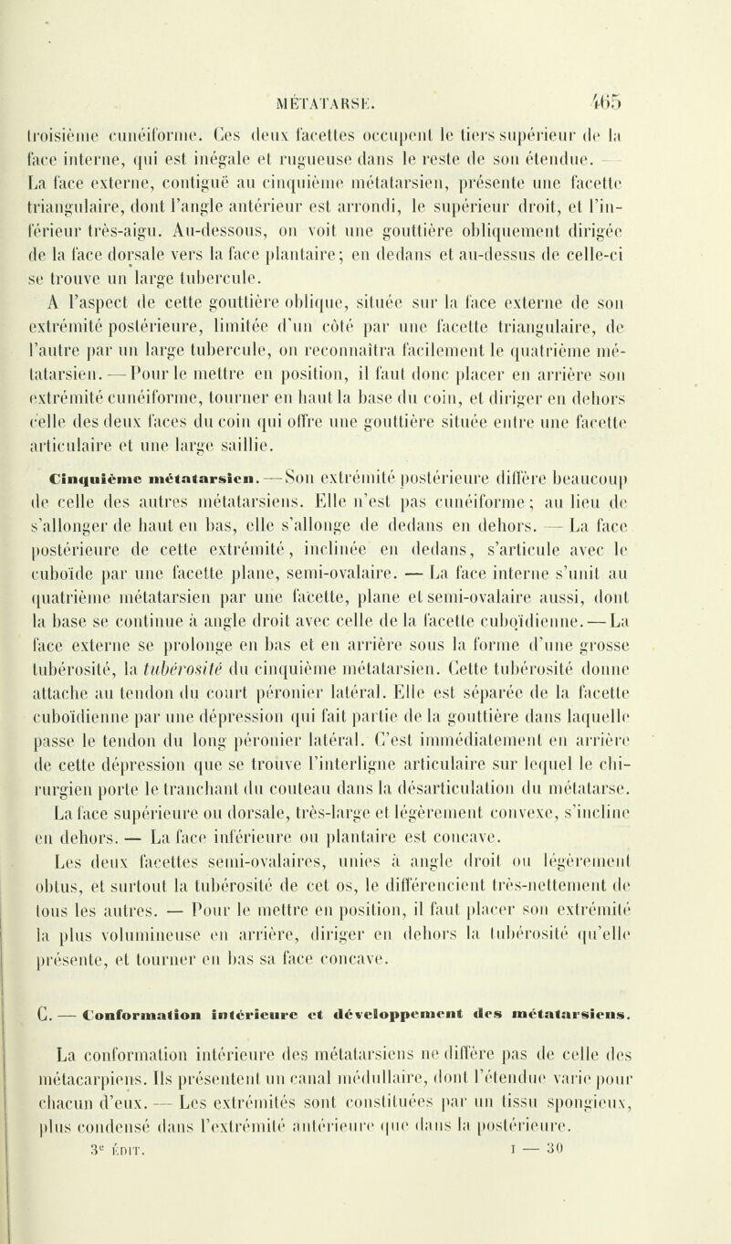 troisième cunéiforme. Ces deux facettes occupent le tiers supérieur de la face interne, qui est inégale et rugueuse dans le reste de sou étendue. La face externe, contiguë au cinquième métatarsien, présente une facette triangulaire, dont l’angle antérieur est arrondi, le supérieur droit, et l’in¬ férieur très-aigu. Au-dessous, on voit une gouttière obliquement dirigée de la face dorsale vers la face plantaire; en dedans et au-dessus de celle-ci se trouve un large tubercule. A l’aspect de cette gouttière oblique, située sur la face externe de son extrémité postérieure, limitée d’un côté par une facette triangulaire, de l’autre par un large tubercule, on reconnaîtra facilement le quatrième mé¬ tatarsien.— Pour le mettre en position, il faut donc placer en arrière son extrémité cunéiforme, tourner en haut la base du coin, et diriger en dehors celle des deux faces du coin qui offre une gouttière située entre une facette articulaire et une large saillie. cinquième métatarsien. —Son extrémité postérieure diffère beaucoup de celle des autres métatarsiens. Elle n’est pas cunéiforme; au lieu de s’allonger de haut en bas, elle s’allonge de dedans en dehors. — La face postérieure de cette extrémité, inclinée en dedans, s’articule avec le cuboïde par une facette plane, semi-ovalaire. — La face interne s’unit au quatrième métatarsien par une facette, plane et semi-ovalaire aussi, dont la base se continue à angle droit avec celle de la facette cuboïdienne.— La face externe se prolonge en bas et en arrière sous la forme d’une grosse tubérosité, la tubérosité du cinquième métatarsien. Cette tubérosité donne attache au tendon du court péronier latéral. Elle est séparée de la facette cuboïdienne par une dépression qui fait partie de la gouttière dans laquelle passe le tendon du long péronier latéral. C’est immédiatement en arrière de cette dépression que se trouve l’interligne articulaire sur lequel le chi¬ rurgien porte le tranchant du couteau dans la désarticulation du métatarse. La face supérieure ou dorsale, très-large et légèrement convexe, s’incline en dehors. — La face inférieure ou plantaire est concave. Les deux facettes semi-ovalaires, unies à angle droit ou légèrement obtus, et surtout la tubérosité de cet os, le différencient très-nettement de tous les autres. — Pour le mettre en position, il faut placer son extrémité la plus volumineuse en arrière, diriger en dehors la tubérosité qu’elle présente, et tourner en bas sa face concave. C. — Conformation intérieure et développement des métatarsiens. La conformation intérieure des métatarsiens ne diffère pas de celle des métacarpiens. Ils présentent un canal médullaire, dont l’étendue varie pour chacun d’eux. — Les extrémités sont constituées par un tissu spongieux, plus condensé dans l’extrémité antérieure que dans la postérieure. 3e ÉDIT. I — 30