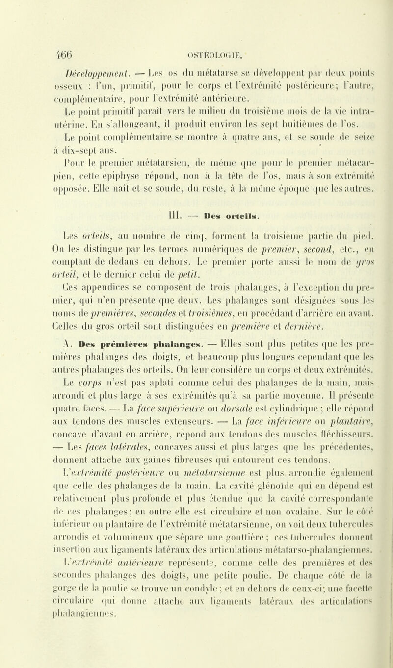 Développement. — Les os du métatarse se développent par deux points osseux : l’un, primitif, pour le corps et l’extrémité postérieure; l’autre, complémentaire, pour l’extrémité antérieure. Le point primitif paraît vers le milieu du troisième mois de la vie intra- utérine. En s’allongeant, il produit environ les sept huitièmes de l’os. Le point complémentaire se montre à quatre ans, et se soude de seize à dix-sept ans. Pour le premier métatarsien, de même (pie pour le premier métacar¬ pien, cette épiphyse répond, non à la tète de l’os, mais à son extrémité opposée. Elle naît et se soude, du reste, à la même époque que les autres. 111. — Des orteils. Les orteils, au nombre de cinq, forment la troisième partie du pied. On les distingue par les termes numériques de premier, second, etc., en comptant de dedans en dehors. Le premier porte aussi le nom de gros orteil, et le dernier celui de petit. Ces appendices se composent de trois phalanges, à l’exception du pre¬ mier, qui n’en présente que deux. Les phalanges sont désignées sous les noms de premières, secondes et troisièmes, en procédant d’arrière en avant. Celles du gros orteil sont distinguées en première et dernière. A. Des premières phalanges. — Elles sont plus petites que les pre¬ mières phalanges des doigts, et beaucoup plus longues cependant que les autres phalanges des orteils. On leur considère un corps et deux extrémités. Le corps n’est pas aplati comme celui des phalanges de la main, mais arrondi et plus large à ses extrémités qu’à sa partie moyenne. 11 présente quatre faces. — La face supérieure ou dorsale est cylindrique ; elle répond aux tendons des muscles extenseurs. — La face inférieure ou plantaire, concave d’avant en arrière, répond aux tendons des muscles fléchisseurs. — Les faces latérales, concaves aussi et plus larges que les précédentes, donnent attache aux gaines fibreuses qui entourent ces tendons. L'extrémité postérieure ou métatarsienne est plus arrondie également que celle des phalanges de la main. La cavité glénoïde qui en dépend est relativement plus profonde et plus étendue que la cavité correspondante de ces phalanges; en outre elle est circulaire et non ovalaire. Sur le côté inférieur ou plantaire de l’extrémité métatarsienne, on voit deux tubercules arrondis et volumineux que sépare une gouttière; ces tubercules donnent insertion aux ligaments latéraux des articulations métatarso-phalangiennes. I2extrémité antérieure représente, comme celle des premières et des secondes phalanges des doigts, une petite poulie. De chaque côté de la gorge de la poulie se trouve un condyle ; et en dehors de ceux-ci; une facette circulaire qui donne attache aux ligaments latéraux des articulations phalangiennes.