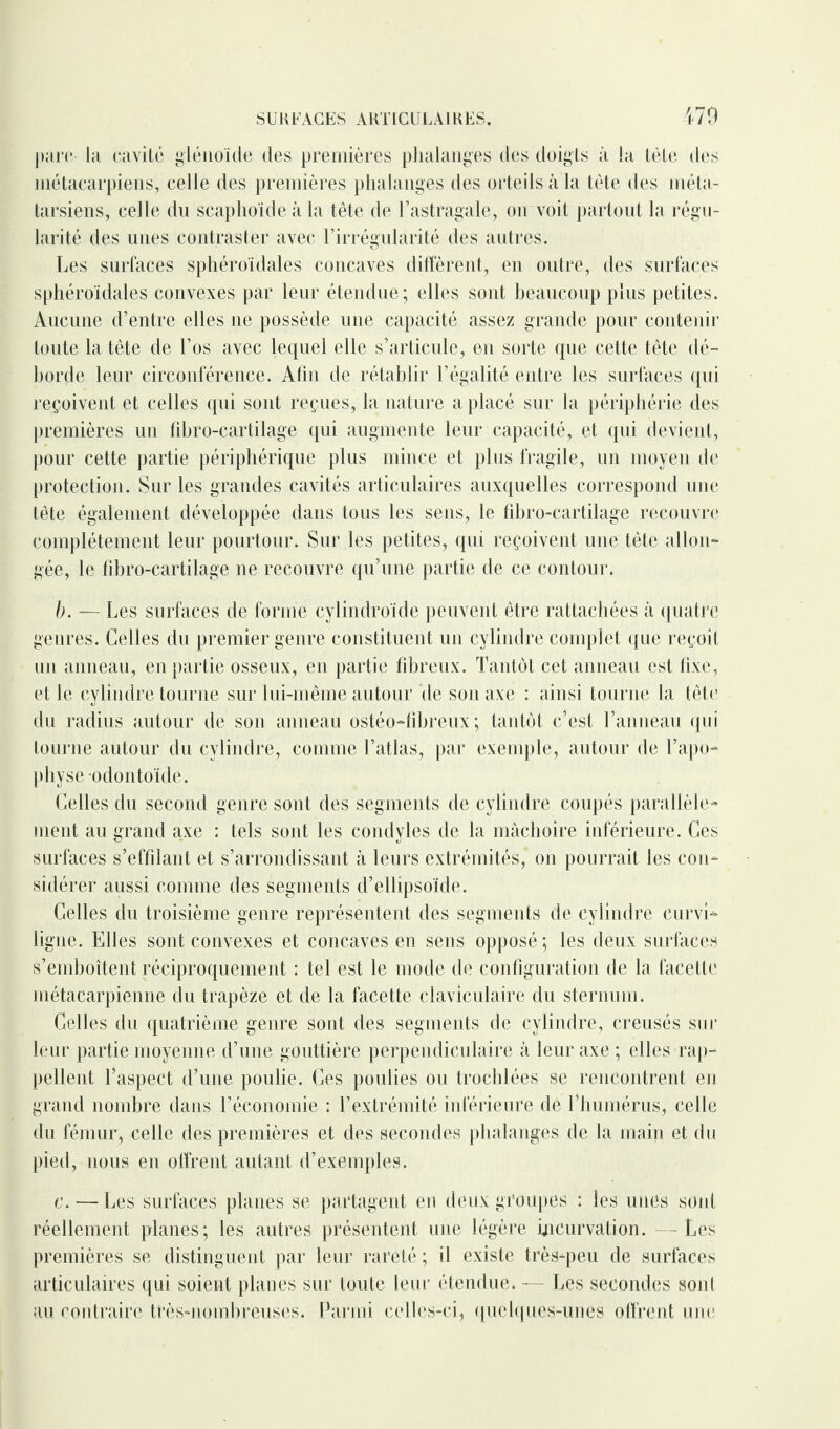 parc- la cavité glénoïde des premières phalanges des doigts à la tète des métacarpiens, celle des premières phalanges des orteils à la tète des méta¬ tarsiens, celle du scaphoïde à la tête de l’astragale, on voit partout la régu¬ larité des unes contraster avec l’irrégularité des autres. Les surfaces sphéroïdales concaves diffèrent, en outre, des surfaces sphéroïdales convexes par leur étendue; elles sont beaucoup plus petites. Aucune d’entre elles ne possède une capacité assez grande pour contenir toute la tête de l’os avec lequel elle s’articule, en sorte que cette tête dé¬ horde leur circonférence. Afin de rétablir l’égalité entre les surfaces qui reçoivent et celles qui sont reçues, la nature a placé sur la périphérie des premières un fibro-cartilage qui augmente leur capacité, et qui devient, pour cette partie périphérique plus mince et plus fragile, un moyen de protection. Sur les grandes cavités articulaires auxquelles correspond une tète également développée dans tous les sens, le fibro-cartilage recouvre complètement leur pourtour. Sur les petites, qui reçoivent une tête allon¬ gée, le fibro-cartilage ne recouvre qu’une partie de ce contour. b. — Les surfaces de forme cylindroïde peuvent être rattachées à quatre genres. Celles du premier genre constituent un cylindre complet que reçoit un anneau, en partie osseux, en partie fibreux. Tantôt cet anneau est fixe, et le cylindre tourne sur lui-même autour de son axe : ainsi tourne la tête du radius autour de son anneau ostéo-fibreux ; tantôt c’est l’anneau (pii tourne autour du cylindre, comme l’atlas, par exemple, autour de l’apo¬ physe odontoïde. Celles du second genre sont des segments de cylindre coupés parallèle¬ ment au grand axe : tels sont les condyles de la mâchoire inférieure. Ces surfaces s’effilant et s’arrondissant à leurs extrémités, on pourrait les con¬ sidérer aussi comme des segments d’ellipsoïde. Celles du troisième genre représentent des segments de cylindre curvi¬ ligne. Elles sont convexes et concaves en sens opposé; les deux surfaces s’emhoîtent réciproquement : tel est le mode de configuration de la facette métacarpienne du trapèze et de la facette claviculaire du sternum. Celles du quatrième genre sont des segments de cylindre, creusés sur leur partie moyenne d’une gouttière perpendiculaire à leur axe ; elles rap¬ pellent l’aspect d’une poulie. Ces poulies ou trochlées se rencontrent en grand nombre dans l’économie : l’extrémité inférieure de riiumérus, celle du fémur, celle des premières et des secondes phalanges de la main et du pied, nous en offrent autant d’exemples. c. — Les surfaces planes se partagent en deux groupes : les unes sont réellement planes; les autres présentent une légère incurvation. -Les premières se distinguent par leur rareté ; il existe très-peu de surfaces articulaires qui soient planes sur toute leur étendue» — Les secondes sont au contraire très-nombreuses. Parmi celles-ci, quelques-unes offrent une