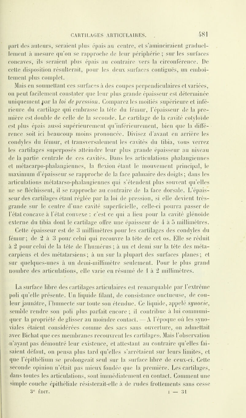 -481 part des auteurs, seraient plus épais au centre, et s’aminciraient graduel¬ lement à mesure qu’on se rapproche de leur périphérie ; sur les surfaces concaves, ils seraient plus épais au contraire vers la circonférence. De cette disposition résulterait, pour les deux surfaces contiguës, un emboî¬ tement plus complet. Mais en soumettant ces surfaces à des coupes perpendiculaires et variées, ou peut facilement constater que leur plus grande épaisseur est déterminée uniquement par la loi de pression. Comparez les moitiés supérieure et infé¬ rieure du cartilage qui embrasse la tête du fémur, l’épaisseur île la pre¬ mière est double de celle de la seconde. Le cartilage de la cavité cotyloïde est plus épais aussi supérieurement qu’infériéurement, bien que la diffé¬ rence soit ici beaucoup moins prononcée. Divisez d’avant en arrière les condyles du fémur, et transversalement les cavités du tibia, vous verrez les cartilages superposés atteindre leur plus grande épaisseur au niveau de la partie centrale de ces cavités. Dans les articulations phalangiennes et métacarpo-phalangiennes, la flexion étant le mouvement principal, le maximum d’épaisseur se rapproche de la face palmaire des doigts ; dans les articulations métatarso-phalangiennes qui s’étendent plus souvent qu’elles ne se fléchissent, il se rapproche au contraire de la face dorsale. L’épais¬ seur des cartilages étant réglée par la loi de pression, si elle devient très- grande sur le centre d’uue cavité superficielle, celle-ci pourra passer de l’état concave à l'état convexe : c’est ce qui a lieu pour la cavité glénoïde externe du tibia dont le cartilage offre une épaisseur de 4 à 5 millimètres. Cette épaisseur est de 3 millimètres pour les cartilages des condyles du fémur; de 2 à 3 pour celui qui recouvre la tète de cet os. Elle se réduit à 2 pour celui de la tête de l’humérus ; à un et demi sur la tête des méta¬ carpiens et des métatarsiens; à un sur la plupart des surfaces planes; et sur quelques-unes à un demi-millimètre seulement. Pour le plus grand nombre des articulations, elle varie en résumé de 1 à 2 millimètres. La surface libre des cartilages articulaires est remarquable par l’extrême poli qu’elle présente. Un liquide filant, de consistance onctueuse, de cou¬ leur jaunâtre, l’humecte sur toute son étendue. Ce liquide, appelé synovie, semble rendre son poli plus parfait encore ; il contribue à lui communi¬ quer la propriété de glisser au moindre contact.—A l’époque où les syno¬ viales étaient considérées comme des sacs sans ouverture, on admettait avec Bicliat que ces membranes recouvrent les cartilages-. Mais l’observation •n’ayant pas démontré leur existence, et attestant au contraire qu’elles fai¬ saient défaut, on pensa plus tard qu’elles s’arrêtaient sur leurs limites, et que l’épithélium se prolongeait seul sur la surface libre de ceux-ci. Cette seconde opinion n’était pas mieux fondée que la première. Les cartilages, dans toutes les articulations, sont immédiatement en contact. Comment une simple couche épithéliale résisterait-elle à de rudes frottements sans cesse 3e ÉDIT. 1 — 31 i