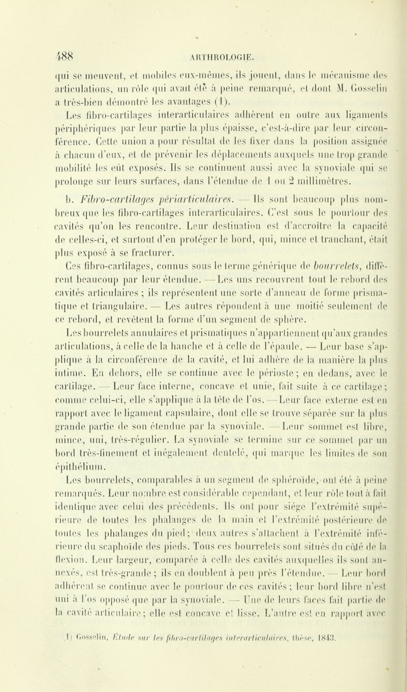 qui se meuvent, et mobiles eux-mêmes, ils jouent, dans le mécanisme dos articulations, un rôle qui avait été à peine remarqué, et dont M. Gosselin a très-bien démontré les avantages (1). Les fd)ro-cartilages interarticulaires adhèrent en outre aux ligaments périphériques par leur partie la plus épaisse, c’est-à-dire par leur circon¬ férence. Cette union a pour résultat de les fixer dans la position assignée à chacun d’eux, et de prévenir les déplacements auxquels une trop grande mobilité les eût exposés. Ils se continuent aussi avec la synoviale qui se prolonge sur leurs surfaces, dans l’étendue de 1 ou 2 millimètres. b. Fibro-cartilages périarticulaires. — Ils sont beaucoup plus nom¬ breux que les fibro-cartilages interarticulaires. C’est sous le pourtour dos cavités qu’on les rencontre. Leur destination est d’accroître la capacité de celles-ci, et surtout d’en protéger le bord, qui, mince et tranchant, était plus exposé à se fracturer. Ces fibro-cartilages, connus sous le terme générique de bourrelets, diffè¬ rent beaucoup par leur étendue. —Les uns recouvrent tout le rebord des cavités articulaires ; ils représentent une sorte d’anneau de forme prisma¬ tique et triangulaire. — Les autres répondent à une moitié seulement de ce rebord, et revêtent la forme d’un segment de sphère. Les bourrelets annulaires et prismatiques n’appartiennent qu’aux grandes articulations, à celle de la hanche et à celle de l’épaule. — Leur base s’ap¬ plique à la circonférence de la cavité, et lui adhère de la manière la plus intime. En dehors, elle se continue avec le périoste; en dedans, avec le cartilage. — Leur face interne, concave et unie, fait suite à ce cartilage; comme celui-ci, elle s’applique à la tête de l’os.—Leur face externe est en rapport avec le ligament capsulaire, dont elle se trouve séparée sur la plus grande partie de son étendue par la synoviale. —Leur sommet est libre, mince, uni, très-régulier. La synoviale se termine sur ce sommet par un bord très-finement et inégalement dentelé, qui marque les limites de son épithélium. Les bourrelets, comparables à un segment de sphéroïde, ont été à peine remarqués. Leur nombre est considérable cependant, et leur rôle tout à fait identique avec celui des précédents. Ils ont pour siège l’extrémité supé- rieure de toutes les phalanges de la main et l’extrémité postérieure de toutes les phalanges du pied ; deux autres s’attachent à l’extrémité infé¬ rieure du scaphoïde des pieds. Tous ces bourrelets sont situés du coté de la flexion. Leur largeur, comparée à celle des cavités auxquelles ils soid an¬ nexés, est très-grande ; ils en doublent à peu près l’étendue. — Leur bord adhérent se continue avec le pourtour de ces cavités ; leur bord libre n’est uni à l’os opposé que par la synoviale. — Une de leurs faces fait partie de la cavité articulaire; elle est concave et lisse. L’autre est en rapport avec ! i Gosselin, Etude sur les fibro *mrfilages interarticulaires, thèse, 1843.