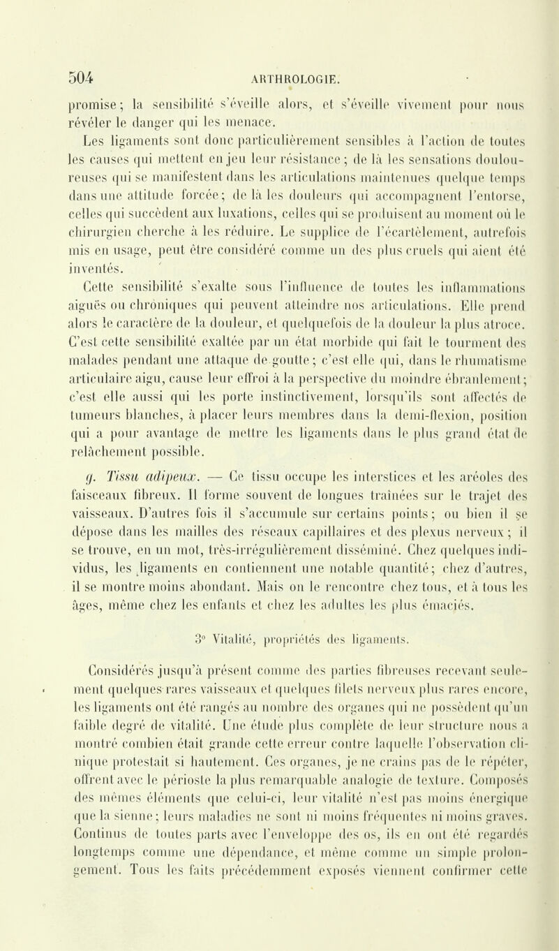 promise; la sensibilité s’éveille alors, et s’éveille vivement pour nous révéler le danger qui les menace. Les ligaments sont donc particulièrement sensibles à l’action de toutes les causes qui mettent enjeu leur résistance; de là les sensations doulou¬ reuses qui se manifestent dans les articulations maintenues quelque temps dans une attitude forcée; de là les douleurs qui accompagnent l’entorse, celles qui succèdent aux luxations, celles qui se produisent au moment où le chirurgien cherche à les réduire. Le supplice de l’écartèlement, autrefois mis en usage, peut être considéré comme un des plus cruels qui aient été inventés. Cette sensibilité s’exalte sous l’influence de toutes les inflammations aiguës ou chroniques qui peuvent atteindre nos articulations. Elle prend alors le caractère de la douleur, et quelquefois de la douleur la plus atroce. C’est cette sensibilité exaltée par un état morbide qui fait le tourment des malades pendant une attaque de.goutte; c’est elle qui, dans le rhumatisme articulaire aigu, cause leur effroi à la perspective du moindre ébranlement; c’est elle aussi qui les porte instinctivement, lorsqu’ils sont affectés de tumeurs blanches, à placer leurs membres dans la demi-flexion, position qui a pour avantage de mettre les ligaments dans le plus grand état de relâchement possible. g. Tissu adipeux. — Ce tissu occupe les interstices et les aréoles des faisceaux fibreux. Il forme souvent de longues traînées sur le trajet des vaisseaux. D’autres fois il s’accumule sur certains points ; ou bien il se dépose dans les mailles des réseaux capillaires et des plexus nerveux ; il se trouve, en un mot, très-irrégulièrement disséminé. Chez quelques indi¬ vidus, les ^ligaments en contiennent une notable quantité; chez d’autres, il se montre moins abondant. Mais on le rencontre chez tous, et à tous les âges, même chez les enfants et chez les adultes les plus émaciés. 3° Vitalité, propriétés des ligaments. Considérés jusqu’à présent comme des parties fibreuses recevant seule¬ ment quelques rares vaisseaux et quelques filets nerveux plus rares encore, les ligaments ont été rangés au nombre des organes qui ne possèdent qu’un faible degré de vitalité. Une étude plus complète de leur structure nous a montré combien était grande cette erreur contre laquelle l’observation cli¬ nique protestait si hautement. Ces organes, je ne crains pas de le répéter, offrent avec le périoste la plus remarquable analogie de texture. Composés des mêmes éléments que celui-ci, leur vitalité n’est pas moins énergique que la sienne; leurs maladies ne sont ni moins fréquentes ni moins graves. Continus de toutes parts avec l’enveloppe des os, ils en ont été regardés longtemps comme une dépendance, et même comme un simple prolon¬ gement. Tous les faits précédemment exposés viennent confirmer cette