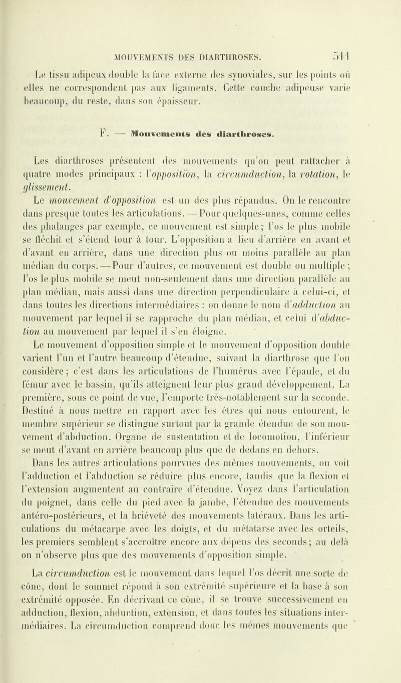 Le tissu adipeux double la lace externe des synoviales, sur les points où elles ne correspondent pas aux ligaments. Cette couche adipeuse varie beaucoup, du reste, dans son épaisseur. F. — Mouvements des diartliroscs. Les diarthroses présentent des mouvements qu’on peut rattacher à quatre modes principaux : Y opposition, la circumduction, la rotation, le glissement. Le mouvement d'opposition est un des plus répandus. On le rencontre dans presque toutes les articulations. — Pour quelques-unes, comme celles des phalanges par exemple, ce mouvement est simple; Los le plus mobile se fléchit et s’étend tour à tour. L’opposition a lieu d’arrière en avant et d’avant en arrière, dans une direction plus ou moins parallèle an plan médian du corps. — Pour d’autres, ce mouvement est double ou multiple ; l'os le plus mobile se meut non-seulement dans une direction parallèle au plan médian, mais aussi dans une direction perpendiculaire à celui-ci, et dans toutes les directions intermédiaires : on donne le nom d'adduction au mouvement par lequel il se rapproche du plan médian, et celui d'abduc¬ tion au mouvement par lequel il s’en éloigne. Le mouvement d’opposition simple et le mouvement d’opposition double varient l’un et l’autre beaucoup d’étendue, suivant la diarthrose que l’on considère ; c’est dans les articulations de l’humérus avec l’épaule, et du fémur avec le bassin, qu’ils atteignent leur plus grand développement. La première, sous ce point de vue, l’emporte très-notablement sur la seconde. Destiné à nous mettre en rapport avec les êtres qui nous entourent, le membre supérieur se distingue surtout par la grande étendue de son mou¬ vement d’abduction. Organe de sustentation et de locomotion, l’inférieur se meut d’avant en arrière beaucoup plus que de dedans en dehors. Dans les autres articulations pourvues des mêmes mouvements, on voit l’adduction et l’abduction se réduire plus encore, tandis que la flexion et l’extension augmentent au contraire d’étendue. Voyez dans l’articulation du poignet, dans celle du pied avec la jambe, l’étendue des mouvements antéro-postérieurs, et la brièveté des mouvements latéraux. Dans les arti¬ culations du métacarpe avec les doigts, et du métatarse avec les orteils, les premiers semblent s’accroître encore aux dépens des seconds; au delà on n’observe plus que des mouvements d’opposition simple. La circumduction est le mouvement dans lequel l’os décrit une sorte de cône, dont le sommet répond à son extrémité supérieure et la base à son extrémité opposée. En décrivant ce cône, il se trouve successivement en adduction, flexion, abduction, extension, et dans toutes les situations inter¬ médiaires. La circumduction comprend donc les mêmes mouvements que