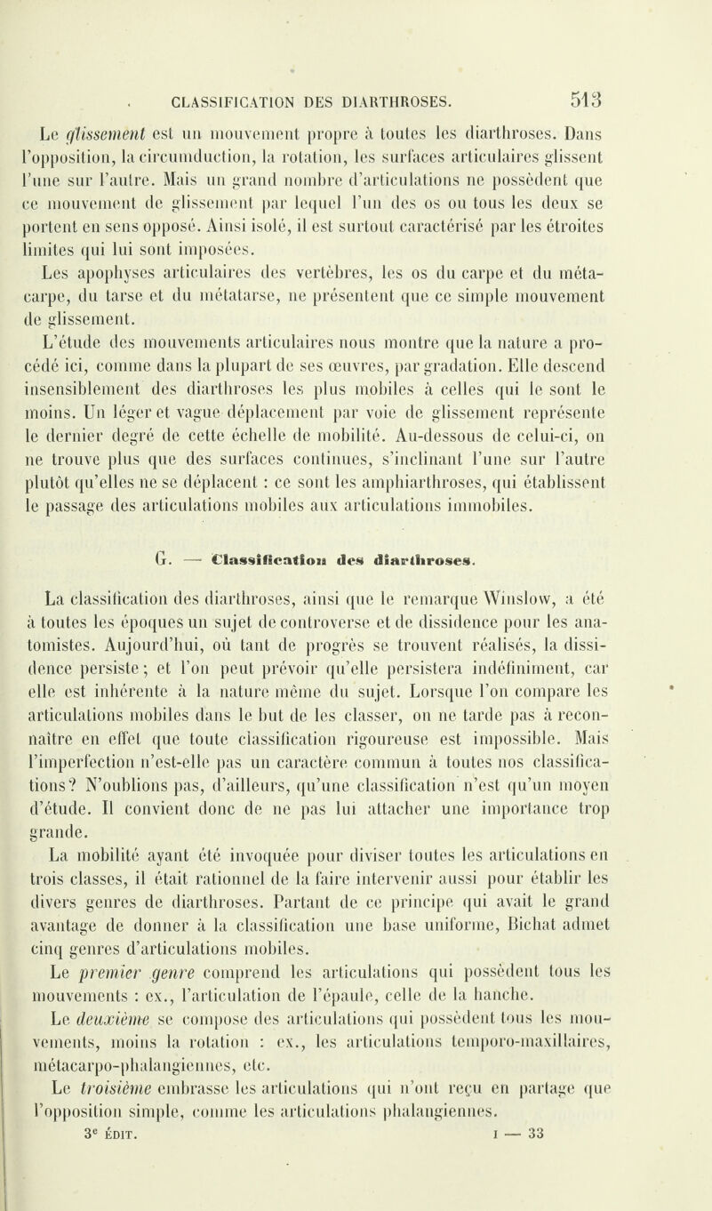 Le glissement est un mouvement propre à toutes les diarthroses. Dans l’opposition, la circumduction, la rotation, les surfaces articulaires glissent l’une sur l’autre. Mais un grand nombre d’articulations ne possèdent que ce mouvement de glissement par lequel l’un des os ou tous les deux se portent en sens opposé. Ainsi isolé, il est surtout caractérisé par les étroites limites qui lui sont imposées. Les apophyses articulaires des vertèbres, les os du carpe et du méta¬ carpe, du tarse et du métatarse, ne présentent que ce simple mouvement de glissement. L’étude des mouvements articulaires nous montre que la nature a pro¬ cédé ici, comme dans la plupart de ses œuvres, par gradation. Elle descend insensiblement des diarthroses les plus mobiles à celles qui le sont le moins. Un léger et vague déplacement par voie de glissement représente le dernier degré de cette échelle de mobilité. Au-dessous de celui-ci, on ne trouve plus que des surfaces continues, s’inclinant l’une sur l’autre plutôt qu’elles ne se déplacent : ce sont les amphiarthroses, qui établissent le passage des articulations mobiles aux articulations immobiles. G. — Classlficatloja des diaelliroses. La classification des diarthroses, ainsi que le remarque Winslow, a été à toutes les époques un sujet de controverse et de dissidence pour les ana¬ tomistes. Aujourd’hui, où tant de progrès se trouvent réalisés, la dissi¬ dence persiste ; et l’on peut prévoir qu’elle persistera indéfiniment, car elle est inhérente à la nature même du sujet. Lorsque l’on compare les articulations mobiles dans le but de les classer, on ne tarde pas à recon¬ naître en effet que toute classification rigoureuse est impossible. Mais l’imperfection n’est-elle pas un caractère commun à toutes nos classifica¬ tions? N’oublions pas, d’ailleurs, qu’une classification n’est qu’un moyen d’étude. Il convient donc de ne pas lui attacher une importance trop grande. La mobilité ayant été invoquée pour diviser toutes les articulations en trois classes, il était rationnel de la faire intervenir aussi pour établir les divers genres de diarthroses. Partant de ce principe qui avait le grand avantage de donner à la classification une base uniforme, Bichat admet cinq genres d’articulations mobiles. Le premier genre comprend les articulations qui possèdent tous les mouvements : ex., l’articulation de l’épaule, celle de la hanche. Le deuxième se compose des articulations qui possèdent tous les mou¬ vements, moins la rotation : ex., les articulations temporo-maxillaires, métacarpo-phalangiennes, etc. Le troisième embrasse les articulations qui n’ont reçu en partage que l’opposition simple, comme les articulations phalangiennes. 3e ÉDIT. i — 33