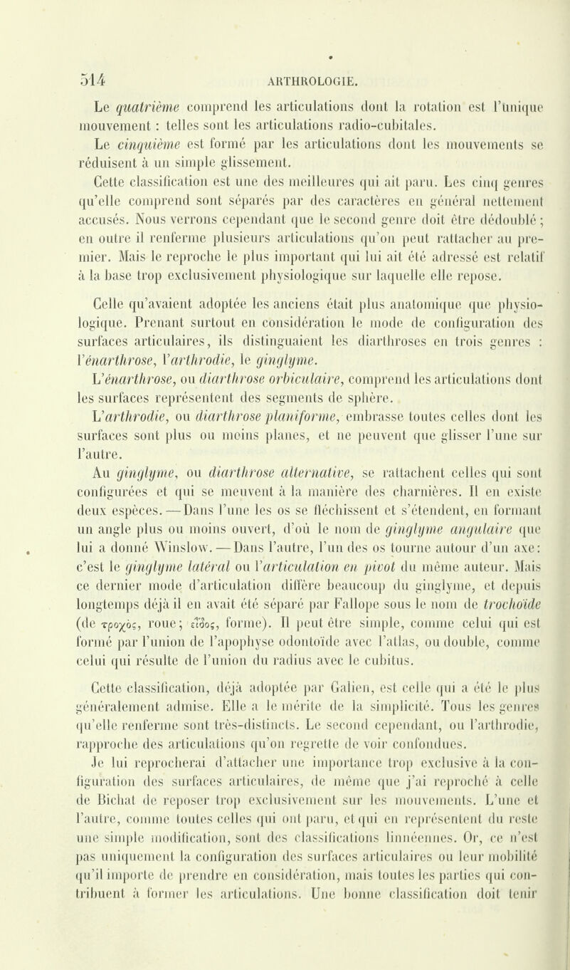 Le quatrième comprend les articulations dont la rotation est l’bnique mouvement : telles sont les articulations radio-cubitales. Le cinquième est formé par les articulations dont les mouvements se réduisent à un simple glissement. Cette classification est une des meilleures qui ait paru. Les cinq genres qu’elle comprend sont séparés par des caractères en général nettement accusés. Nous verrons cependant que le second genre doit être dédoublé ; en outre il renferme plusieurs articulations qu’on peut rattacher au pre¬ mier. Mais le reproche le plus important qui lui ait été adressé est relatif à la base trop exclusivement physiologique sur laquelle elle repose. Celle qu’avaient adoptée les anciens était plus anatomique que physio¬ logique. Prenant surtout en considération le mode de configuration des surfaces articulaires, ils distinguaient les diarthroses en trois genres : Yénarthrose, Yarthrodie, le ginglyme. Uénarthrose, ou diarthrose orbiculaire, comprend les articulations dont les surfaces représentent des segments de sphère. L’arthrodie, ou diarthrose planiforme, embrasse toutes celles dont les surfaces sont plus ou moins planes, et ne peuvent que glisser l’une sur l’autre. Au ginglyme, ou diarthrose alternative, se rattachent celles qui sont configurées et qui se meuvent à la manière des charnières. Il en existe deux espèces.—Dans l’une les os se fléchissent et s’étendent, en formant un angle plus ou moins ouvert, d’où le nom de ginglyme angulaire que lui a donné Winslow. — Dans l’autre, l’un des os tourne autour d’un axe: c’est le ginglyme latéral ou Y articulation en pivot du même auteur. Mais ce dernier mode d’articulation diffère beaucoup du ginglyme, et depuis longtemps déjà il en avait été séparé par Fallope sous le nom de trochoïde (de Tpo^ôç, roue; eî<3oç, forme). Il peut être simple, comme celui qui est formé par l’union de l’apophyse odontoïde avec l’atlas, ou double, comme celui qui résulte de l’union du radius avec le cubitus. Cette classification, déjà adoptée par Galien, est celle qui a été le plus généralement admise. Elle a le mérite de la simplicité. Tous les genres qu’elle renferme sont très-distincts. Le second cependant, ou l’arthrodie, rapproche des articulations qu’on regrette de voir confondues. Je lui reprocherai d’attacher une importance trop exclusive à la con¬ figuration des surfaces articulaires, de même que j’ai reproché à celle de Bichat de reposer trop exclusivement sur les mouvements. L’une et l’autre, comme toutes celles qui ont paru, et qui en représentent du reste une simple modification, sont des classifications linriéennes. Or, ce n’est pas uniquement la configuration des surfaces articulaires ou leur mobilité qu’il importe de prendre en considération, mais toutes les parties qui con¬ tribuent à former les articulations. Une bonne classification doit tenir