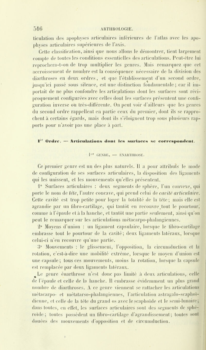 ticulation des apophyses articulaires inférieures de l’atlas avec les apo¬ physes articulaires Supérieures de l’axis. Cette classification, ainsi que nous allons le démontrer, tient largement compte de toutes les conditions essentielles des articulations. Peut-être lui reprochera-t-on de trop multiplier les genres. Mais remarquez que cet accroissement de nombre est la conséquence nécessaire de la division des diarthroses en deux ordres, et que l’établissement d’un second ordre, jusqu’ici passé sous silence, est une distinction fondamentale ; car il im¬ portait de ne plus confondre les articulations dont les surfaces sont réci¬ proquement configurées avec celles dont les surfaces présentent une confi¬ guration inverse ou très-différente. On peut voir d’ailleurs que les genres du second ordre rappellent en partie ceux du premier, dont ils se rappro¬ chent à certains égards, mais dont ils s’éloignent trop sous plusieurs rap¬ ports pour n’avoir pas une place à part. 1er ih'ilrc. — Articulation» dont le» surface» sc correspondent. 1er GENRE. — ÉNARTHROSE. Ce premier genre est un des plus naturels. Il a pour attributs le mode de configuration de ses surfaces articulaires, la disposition des ligaments qui les unissent, et les mouvements qu’elles présentent. 1° Surfaces articulaires : deux segments de sphère, l’un convexe, qui porte le nom de tête, l’autre concave, qui prend celui de cavité articulaire. Cette cavité est trop petite pour loger la totalité de la tête ; mais elle est agrandie par un fibro-cartilage, qui tantôt en recouvre,tout le pourtour, comme à l’épaule et à la hanche, et tantôt une partie seulement, ainsi qu’on peut le remarquer sur les articulations métacarpo-phalangiennes. 2° Moyens d’union : un ligament capsulaire, lorsque le fibro-cartilage embrasse tout le pourtour de la cavité; deux ligaments latéraux, lorsque celui-ci n’en recouvre qu’une partie. 3° Mouvements : le glissement, l’opposition, la circumduction et la rotation, c’est-à-dire une mobilité extrême, lorsque le moyen d’union est une capsule; tous ces mouvements, moins la rotation, lorsque la capsule est remplacée par deux ligaments latéraux. #Le genre énarthrose n’est donc pas limité à deux articulations, celle de l’épaule et celle de la, hanche. Il embrasse évidemment un plus grand nombre de diarthroses. A ce genre viennent se rattacher les articulations métacarpo- et métatarso-phalangiennes, l’articulation astragalo-scaphoi- dienne, et celle de la tête du grand os avec le scaphoïde et le semi-lunaire; dans toutes, en effet, les surfaces articulaires sont des segments de sphé¬ roïde ; toutes possèdent un fibro-cartilage d’agrandissement; toutes sont douées des mouvements d’opposition et de circumduction.