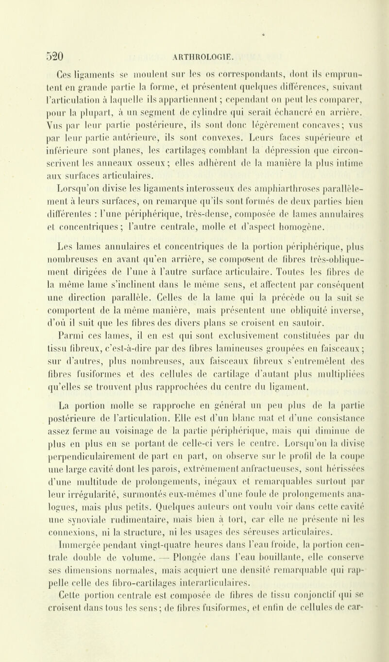 Ces ligaments se moulent sur les os correspondants, dont ils emprun¬ tent en grande partie la forme, et présentent, quelques différences, suivant F articulation à laquelle ils appartiennent ; cependant on peut les comparer, pour la plupart, à un segment de cylindre qui serait échancré en arrière. Vus par leur partie postérieure, ils sont donc légèrement concaves; vus par leur partie antérieure, ils sont convexes. Leurs faces supérieure et inférieure sont planes, les cartilages comblant la dépression que circon¬ scrivent les anneaux osseux ; elles adhèrent de la manière la plus intime aux surfaces articulaires. Lorsqu’on divise les ligaments interosseux des amphiarthroses parallèle¬ ment à leurs surfaces, on remarque qu’ils sont formés de deux parties bien differentes : l’une périphérique, très-dense, composée de lames annulaires et concentriques ; l’autre centrale, molle et d’aspect homogène. Les lames annulaires et concentriques de la portion périphérique, plus nombreuses en avant qu’en arrière, se composent de libres très-oblique¬ ment dirigées de l’une à l’autre surface articulaire. Toutes les fibres de la même lame s’inclinent dans le même sens, et affectent par conséquent une direction parallèle. Celles de la lame qui la précède ou la suit se comportent de la même manière, mais présentent une obliquité inverse, d’où il suit que les fibres des divers plans se croisent en sautoir. Parmi ces lames, il en est qui sont exclusivement constituées par du tissu fibreux, c’est-à-dire par des fibres lamineuses groupées en faisceaux ; sur d’autres, plus nombreuses, aux faisceaux fibreux s’entremêlent des fibres fusiformes et des cellules de cartilage d’autant plus multipliées qu’elles se trouvent plus rapprochées du centre du ligament. La portion molle se rapproche en général un peu plus de la partie postérieure de l’articulation. Elle est d’un blanc mat et d’une consistance assez ferme au voisinage de la partie périphérique, mais qui diminue de plus en plus en se portant de celle-ci vers le centre. Lorsqu’on la divise perpendiculairement de part en part, on observe sur le profil de la coupe une large cavité dont les parois, extrêmement anfractueuses, sont hérissées d’une multitude de prolongements, inégaux et remarquables surtout par leur irrégularité, surmontés eux-mêmes d’une foule de prolongements ana¬ logues, mais plus petits. Quelques auteurs ont voulu voir dans cette cavité une synoviale rudimentaire, mais bien à tort, car elle ne présente ni les connexions, ni la structure, ni les usages des séreuses articulaires. Immergée pendant vingt-quatre heures dans l’eau froide, la portion cen¬ trale double de volume. — Plongée dans l’eau bouillante, elle conserve ses dimensions normales, mais acquiert une densité remarquable qui rap¬ pelle celle des fibro-cartilages interarticulaires. Cette portion centrale est composée de fibres de tissu conjonctif qui se croisent dans tous les sens; de fibres fusiformes, et enfin de cellules de car-