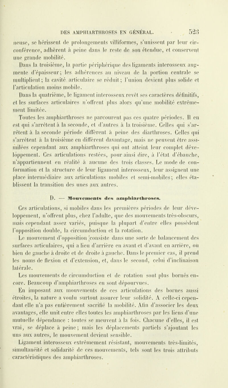 neuse, se hérissent de prolongements villiformes, s’unissent par leur cir¬ conférence, adhèrent à peine dans le reste de son étendue, et conservent une grande mobilité. Dans la troisième, la partie périphérique des ligaments interosseux aug¬ mente d’épaisseur; les adhérences au niveau de la portion centrale se multiplient ; la cavité articulaire se réduit ; l’union devient plus solide et l’articulation moins mobile. Dans la quatrième, le ligament interosseux revêt ses caractères définitifs, et les surfaces articulaires n’offrent plus alors qu’une mobilité extrême¬ ment limitée. Toutes les amphiarthroses ne parcourent pas ces quatre périodes. Il en est qui s’arrêtent à la seconde, et d’autres à la troisième. Celles qui s’ar¬ rêtent à la seconde période diffèrent à peine des diarthroses. Celles qui s’arrêtent à la troisième en diffèrent davantage, mais ne peuvent être assi¬ milées cependant aux amphiarthroses qui ont atteint leur complet déve¬ loppement. Ces articulations restées, pour ainsi dire, à l’état d’ébauche, n’appartiennent en réalité à aucune des trois classes. Le mode de con¬ formation et la structure de leur ligament interosseux, leur assignent une place intermédiaire aux articulations mobiles et semi-mobiles; elles éta¬ blissent la transition des unes aux autres. D. — Mouvements des amphiarthroses. Ces articulations, si mobiles dans les premières périodes de leur déve¬ loppement, n’offrent plus, chez l’adulte, que des mouvements très-obscurs, mais cependant assez variés, puisque la plupart d’entre elles possèdent l’opposition double, la circumduction et la rotation. Le mouvement d’opposition [consiste dans une sorte de balancement des surfaces articulaires, qui a lieu d’arrière en avant et d’avant en arrière, ou bien de gauche à droite et de droite à gauche. Dans le premier cas, il prend les noms de flexion et d’extension, et, dans le second, celui d’inclinaison latérale. Les mouvements de circumduction et de rotation sont plus bornés en¬ core. Beaucoup d’amphiarthroses en sont dépourvues. En imposant aux mouvements de ces articulations des bornes aussi étroites, la nature a voulu surtout assurer leur solidité. A celle-ci cepen¬ dant elle n’a pas entièrement sacrifié la mobilité. Afin d’associer les deux avantages, elle unit entre elles toutes les amphiarthroses par les liens d’une mutuelle dépendance : toutes se meuvent à la fois. Chacune d’elles, il est vrai, se déplace à peine; mais les déplacements partiels s’ajoutant les uns aux autres, le mouvement devient sensible. Ligament interosseux extrêmement résistant, mouvements très-limités, simultanéité et solidarité de ces mouvements, tels sont les trois attributs caractéristiques des amphiarthroses.