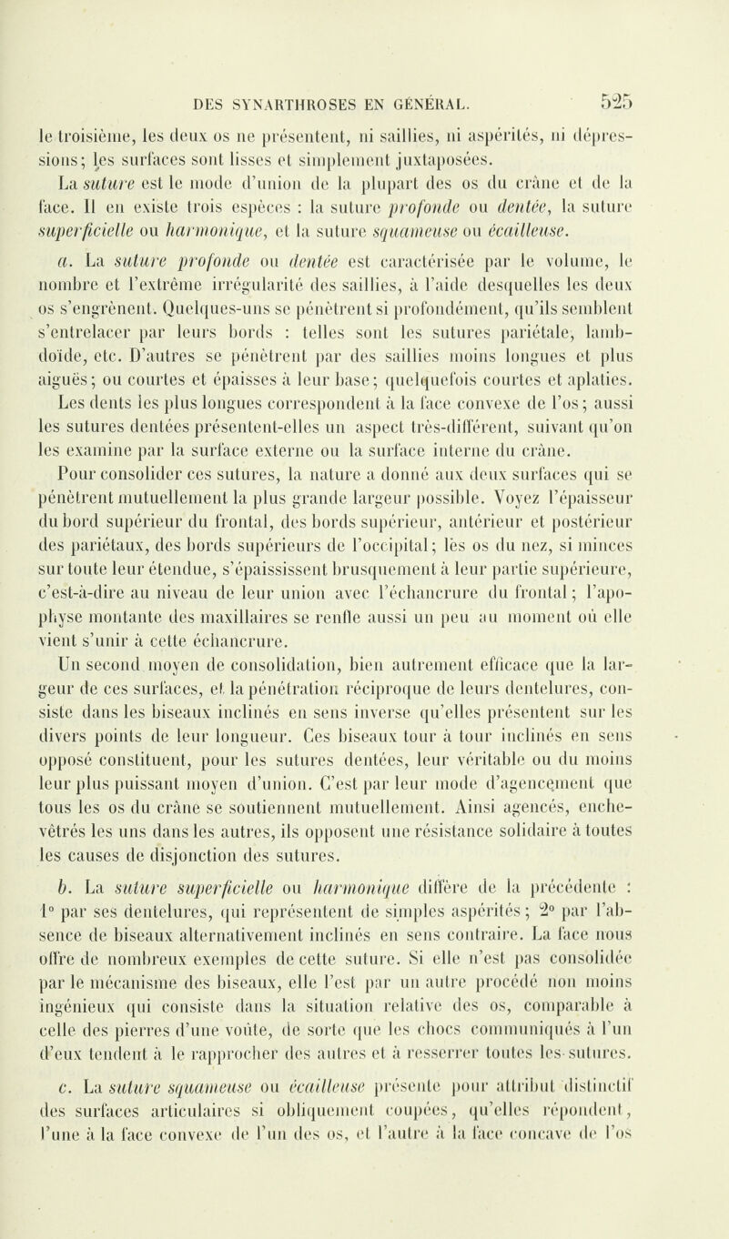 le troisième, les deux os ne présentent, ni saillies, ni aspérités, ni dépres¬ sions; les surfaces sont lisses et simplement juxtaposées. La suture est le mode d’union de la plupart des os du crâne et de la face. Il en existe trois espèces : la suture profonde ou dentée, la suture superficielle ou harmonique, et la suture squameuse ou écailleuse. a. La suture profonde ou dentée est caractérisée par le volume, le nombre et l’extrême irrégularité des saillies, à l’aide desquelles les deux os s’engrènent. Quelques-uns se pénètrent si profondément, qu’ils semblent s’entrelacer par leurs bords : telles sont les sutures pariétale, lamb- doïde, etc. D’autres se pénètrent par des saillies moins longues et plus aiguës; ou courtes et épaisses à leur base; quelquefois courtes et aplaties. Les dents les plus longues correspondent à la face convexe de l’os ; aussi les sutures dentées présentent-elles un aspect très-différent, suivant qu’on les examine par la surface externe ou la surface interne du crâne. Pour consolider ces sutures, la nature a donné aux deux surfaces qui se pénètrent mutuellement la plus grande largeur possible. Voyez l’épaisseur du bord supérieur du frontal, des bords supérieur, antérieur et postérieur des pariétaux, des bords supérieurs de l’occipital ; lès os du nez, si minces sur toute leur étendue, s’épaississent brusquement à leur partie supérieure, c’est-à-dire au niveau de leur union avec l’échancrure du frontal ; l’apo¬ physe montante des maxillaires se renfle aussi un peu au moment où elle vient s’unir à cette échancrure. Un second moyen de consolidation, bien autrement efficace que la lar¬ geur de ces surfaces, et la pénétration réciproque de leurs dentelures, con¬ siste dans les biseaux inclinés en sens inverse qu’elles présentent sur les divers points de leur longueur. Ces biseaux tour à tour inclinés en sens opposé constituent, pour les sutures dentées, leur véritable ou du moins leur plus puissant moyen d’union. C’est par leur mode d’agence.ment que tous les os du crâne se soutiennent mutuellement. Ainsi agencés, enche¬ vêtrés les uns dans les autres, ils opposent une résistance solidaire à toutes les causes de disjonction des sutures. b. La suture superficielle ou harmonique diffère de la précédente : 1° par ses dentelures, qui représentent de simples aspérités ; 2° par l’ab¬ sence de biseaux alternativement inclinés en sens contraire. La face nous offre de nombreux exemples de cette suture. Si elle n’est pas consolidée par le mécanisme des biseaux, elle l’est par un autre procédé non moins ingénieux qui consiste dans la situation relative des os, comparable à celle des pierres d’une voûte, de sorte que les chocs communiqués à l’un d’eux tendent à le rapprocher des autres et à resserrer toutes les sutures. c. La suture squameuse ou écailleuse présente pour attribut distinctif des surfaces articulaires si obliquement coupées, qu’elles répondent, l’une à la face convexe de l’un des os, et l’autre à la face concave de l’os