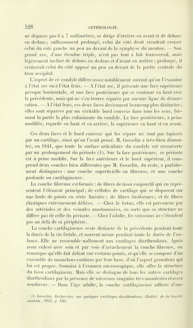 11e dépasse pas 6 à 7 millimètres, se dirige d’arrière en avant et de dehors en dedans; suffisamment prolongé, celui du côté droit viendrait croiser celui du côté gauche un peu au devant de la symphyse du menton. — Son grand axe, d’une étendue triple, n’est pas tout à fait transversal, mais légèrement incliné de dehors en dedans et d’avant en arrière ; prolongé, il croiserait celui du côté opposé un peu au devant de la partie centrale du trou occipital. L’aspect de ce condyle diffère assez notablement suivant qu’on l’examine à l’état sec ou à l’état frais. — A l’état sec, il présente une face supérieure presque horizontale, et une face postérieure qui se continue en haut avec la précédente, mais qui ne s’en trouve séparée par aucune ligne de démar¬ cation. — A l’état frais, ces deux faces deviennent beaucoup plus distinctes ; elles sont séparées par un véritable bord convexe dans tous les sens, for¬ mant la partie la plus culminante du condyle. La face postérieure, à peine modifiée, regarde en haut et en arrière, la supérieure en haut et en avant. Ces deux faces et le bord convexe qui les sépare ne sont pas tapissés par un cartilage, ainsi qu’on l’avait pensé. M. Gosselin a très-bien démon¬ tré, en 1841, que toute la surface articulaire du condyle est recouverte par un prolongement du périoste (1). Sur la face postérieure, ce périoste est à peine modifié. Sur la face antérieure et le bord supérieur, il com¬ prend deux couches bien différentes que M. Gosselin, du reste, a parfaite¬ ment distinguées : une couche superficielle ou fibreuse, et une couche profonde ou cartilagineuse. La couche fibreuse est formée : de fibres de tissu conjonctif qui en repré¬ sentent l’élément principal ; de cellules de cartilage qui se disposent sur une foule de points en série linéaire ; de fibres fusiformes ; et de fibres élastiques extrêmement déliées. — Chez le fœtus, elle est parcourue par des artérioles et des veinules anastomosées, en sorte que sa structure ne diffère pas de celle du périoste. — Chez l’adulte, les vaisseaux ne s’étendent pas au delà de sa périphérie. La couche cartilagineuse reste distincte de la précédente pendant toute la durée de la vie fœtale, et souvent même pendant toute la durée de l’en¬ fance. Elle ne ressemble nullement aux cartilages diarthrodiaux. Après avoir enlevé avec soin et par voie d’arrachement la couche fibreuse, on remarque qu’elle fait défaut sur certains points, et qu’elle se compose d’un ensemble de mamelons continus par leur base, d’où l’aspect granuleux qui lui est propre. Soumise à l’examen microscopique, elle offre la structure du tissu cartilagineux. Mais elle se distingue de tous les autres cartilages diarthrodiaux par la présence de vaisseaux sanguins très-manifestes et assez nombreux. — Dans l’âge adulte, la couche cartilagineuse adhère d’une (1) Gosselin, Recherches sur quelques cartilages diartlirodiau.r (Bullet. de la Société anatom., 1841, p. 246).
