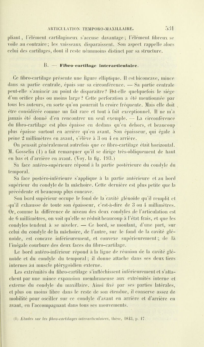 pliant, l’élément cartilagineux s’accuse davantage ; l’élément fibreux se voile au contraire; les vaisseaux disparaissent. Son aspect rappelle alors celui des cartilages, dont il reste néanmoins distinct par sa structure. B. — Fibro-cartilage interai'ticulaire. Ce libro-cartilage présente une figure elliptique, il est biconcave, mince dans sa partie centrale, épais sur sa circonférence. — Sa partie centrale peut-elle s’amincir au point de disparaître? Bst-elle quelquefois le siège d’un orifice plus ou moins large? Cette perforation a été mentionnée par tous les auteurs, en sorte qu’on pourrait la croire fréquente. Mais elle doit être considérée comme un fait rare et tout à fait exceptionnel. Il ne m’a jamais été donné d’en rencontrer un seul exemple. — La circonférence du fibro-cartilage est plus épaisse en dedans qu’en dehors, et beaucoup plus épaisse surtout en arrière qu’en avant. Son épaisseur, qui égale à peine 2 millimètres en avant, s’élève à 3 ou 4 en arrière. On pensait généralement autrefois que ce fibro-cartilage était horizontal. M. Gosselin (1) a fait remarquer qu’il se dirige très-obliquement de haut en bas et d’arrière en avant. (Voy. la fig. 193.) Sa face antéro-supérieure répond à la partie postérieure du coud vie du temporal. Sa face postéro-inférieure s’applique à la partie antérieure et au bord supérieur du condylede la mâchoire. Cette dernière est plus petite que la précédente et beaucoup plus concave. Son bord supérieur occupe le fond de la cavité glénoïde qu’il remplit et qu’il exhausse de toute son épaisseur, c’est-à-dire de 3 ou 4 millimètres. Or, comme la différence de niveau des deux condyles de l’articulation est de 6 millimètres, on voit qu’elle se réduit beaucoup à l’état frais, et que les condyles tendent à se niveler. — Ce bord, se moulant, d’une part, sur celui du condyle de la mâchoire, de l’autre, sur le fond de la cavité glé- noïde, est concave inférieurement, et convexe supérieurement;, de là l’inégale courbure des deux faces du fibro-cartilage. Le bord antéro-inférieur répond à la ligne de réunion de la cavité glé¬ noïde et du condyle du temporal ; il donne attache dans ses deux tiers internes àu muscle ptérygoïdien externe. Les extrémités du fibro-cartilage s’infléchissent inférieurement et s’atta¬ chent par une mince expansion membraneuse aux extrémités interne et externe du condyle du maxillaire. Ainsi fixé par ses parties latérales, et plus ou moins libre dans le reste de son étendue, il conserve assez de mobilité pour osciller sur ce condyle d’avant en arrière et d’arrière en avant, en l’accompagnant dans tous ses mouvements. (i) Études sur les (ibro-cartUages interarticulaires, thèse, 1843, p. 17