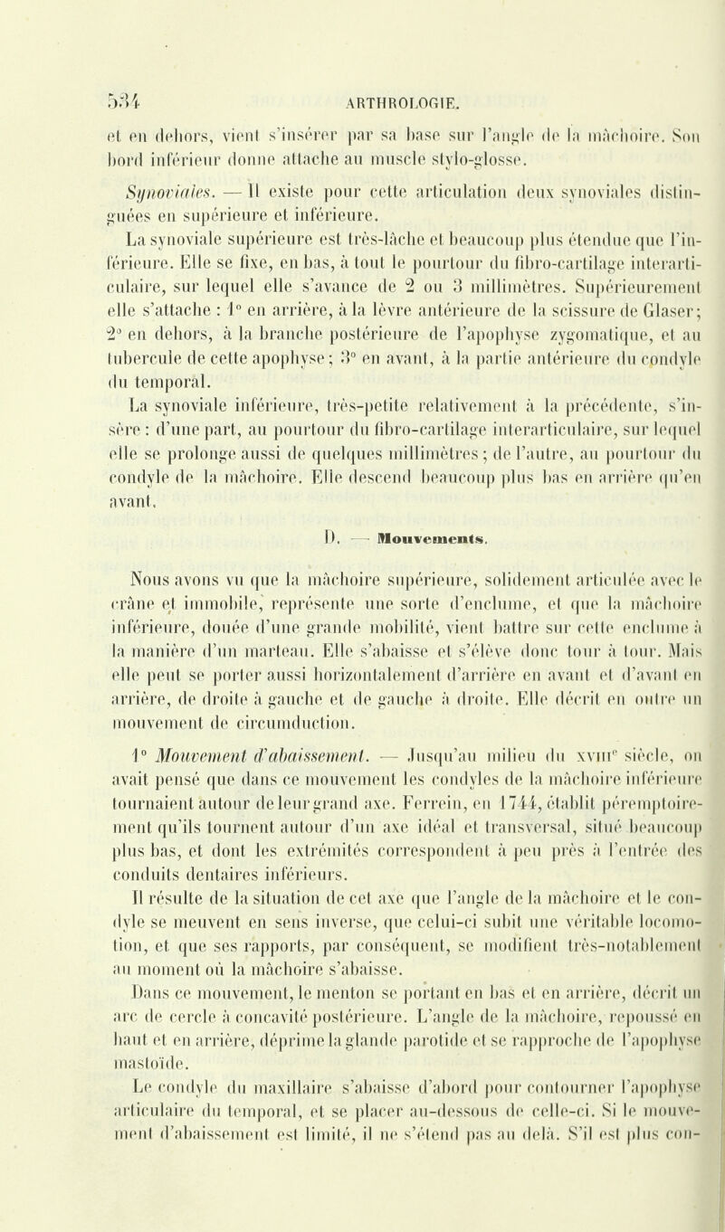 et en dehors, vient s’insérer par sa base sur l’angle de la mâchoire. Son bord inférieur donne attache au muscle stylo-glosse. Synoviales. — Il existe pour cette articulation deux synoviales distin¬ guées en supérieure et inférieure. La synoviale supérieure est très-lâche et beaucoup plus étendue que l’in¬ férieure. Elle se fixe, en bas, à tout le pourtour du fibro-cartilage interarti¬ culaire, sur lequel elle s’avance de 2 ou 3 millimètres. Supérieurement elle s’attache : 1° en arrière, à la lèvre antérieure de la scissure de Glaser; 2° en dehors, à la branche postérieure de l’apophyse zygomatique, et au tubercule de cette apophyse ; 3° en avant, à la partie antérieure du condyle du temporal. La synoviale inférieure, très-petite relativement à la précédente, s’in¬ sère : d’une part, au pourtour du fibro-cartilage interarticulaire, sur lequel elle se prolonge aussi de quelques millimètres; de l’autre, au pourtour du condyle de la mâchoire. Elle descend beaucoup plus bas en arrière qu’en avant. D, Mouvements, Nous avons vu que la mâchoire supérieure, solidement articulée avec le crâne et immobile,' représente une sorte d’enclume, et que la mâchoire inférieure, douée d’une grande mobilité, vient battre sur cette enclume à la manière d’un marteau. Elle s’abaisse et s’élève donc tour à tour. Mnis elle peut se porter aussi horizontalement d’arrière en avant et d’avant, en arrière, de droite à gauche et de gauche à droite. Elle décrit en outre un mouvement de circumduction. 1° Mouvement d'abaissement. — Jusqu’au milieu du xvme siècle, on avait pensé que dans ce mouvement les condvles de la mâchoire inférieure tournaient autour de leur grand axe. Ferrein, en 1744, établit péremptoire¬ ment qu’ils tournent autour d’un axe idéal et transversal, situé beaucoup plus bas, et dont les extrémités correspondent à peu près à l’entrée des conduits dentaires inférieurs. 11 résulte de la situation de cet axe que l’angle de la mâchoire et le con¬ dyle se meuvent en sens inverse, que celui-ci subit une véritable locomo¬ tion, et que ses rapports, par conséquent, se modifient très-notablement - au moment où la mâchoire s’abaisse. Dans ce mouvement, le menton se portant en bas et en arrière, décrit un arc de cercle à concavité postérieure. L’angle de la mâchoire, repoussé en haut et en arrière, déprime la glande parotide et se rapproche de l’apophyse mas toi de. Le condyle du maxillaire s’abaisse d’abord pour contourner l’apophyse articulaire du temporal, et se placer au-dessous de celle-ci. Si le mouve¬ ment d’abaissement est limité, il ne s’étend pas au delà. S’il est plus con-