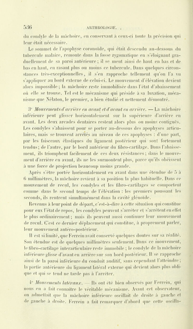 du condyle de la mâchoire, en conservant à ceux-ci toute la précision qui leur était nécessaire. Le sommet de l’apophyse corono'ide, qui était descendu au-dessous du tubercule malaire, remonte dans la fosse zygomatique en s’éloignant gra¬ duellement de sa paroi antérieure; il se meut ainsi de haut en bas et de bas en haut, en rasant plus ou moins ce tubercule. Dans quelques circon¬ stances très-exceptionnelles, il s’en rapproche tellement qu’on l’a vu s’appliquer au bord externe de celui-ci. Le mouvement d’élévation devient alors impossible ; la mâchoire reste immobilisée dans l’état d’abaissement où elle se trouve. Tel est le mécanisme qui préside à sa luxation, méca¬ nisme que Nélaton, le premier, a bien étudié et nettement démontré. 3° Mouvements arrière en avant et d'avant en arrière. — La mâchoire inférieure peut glisser horizontalement sur la supérieure d’arrière en avant. Les deux arcades dentaires restent alors plus ou moins contiguës. Les condyles s’abaissent, pour se porter au-dessous des apophyses articu¬ laires, mais se trouvent arrêtés au niveau de ces apophyses : d’une part, par les faisceaux élastiques du ligament postérieur qui sont fortement tendus; de l’autre, par le bord antérieur du fiÉf o-cartilage. Dans l’abaisse¬ ment, ils triomphent facilement de ces deux résistances; dans le mouve¬ ment d’arrière en avant, ils ne les surmontent plus, parce qu’ils obéissent à une force de projection beaucoup moins grande. Après s’être portée horizontalement en avant dans une étendue de 5 à 6 millimètres, la mâchoire revient à sa position la plus habituelle. Dans ce mouvement de recul, les condyles et les fibro-cartilages se comportent comme dans le second temps de l’élévation : les premiers poussant les seconds, ils rentrent simultanément dans la cavité gléno'ide. Revenus à leur point de départ, c’est-à-dire à cette situation qui constitue pour eux l’état de repos, les condyles peuvent s’arrêter et s’arrêtent en effet le plus ordinairement; mais ils peuvent aussi continuer leur mouvement de recul. C’est ce dernier déplacement qui constitue, à proprement parler, leur mouvement antéro-postérieur. 11 est si limité, que Ferrein avait conservé quelques doutes sur sa réalité. Son étendue est de quelques millimètres seulement. Dans ce mouvement, le fibro-cartilage interarticulaire reste immobile ; le condyle de la mâchoire inférieure glisse d’avant en arrière sur son bord postérieur. Il se rapproche ainsi de la paroi inférieure du conduit auditif, sans cependant l’atteindre; la partie antérieure du ligament latéral externe qui devient alors plus obli¬ que et qui se tend ne tarde pas à l’arrêter. 4° Mouvements latéraux. — Ils ont été bien observés par Ferrein, qui nous en a fait connaître le véritable mécanisme. Avant cet observateur, on admettait que la mâchoire inférieure oscillait de droite à gauche el de gauche a droite. Ferrein a fait remarquer d’abord que cette oscilla-