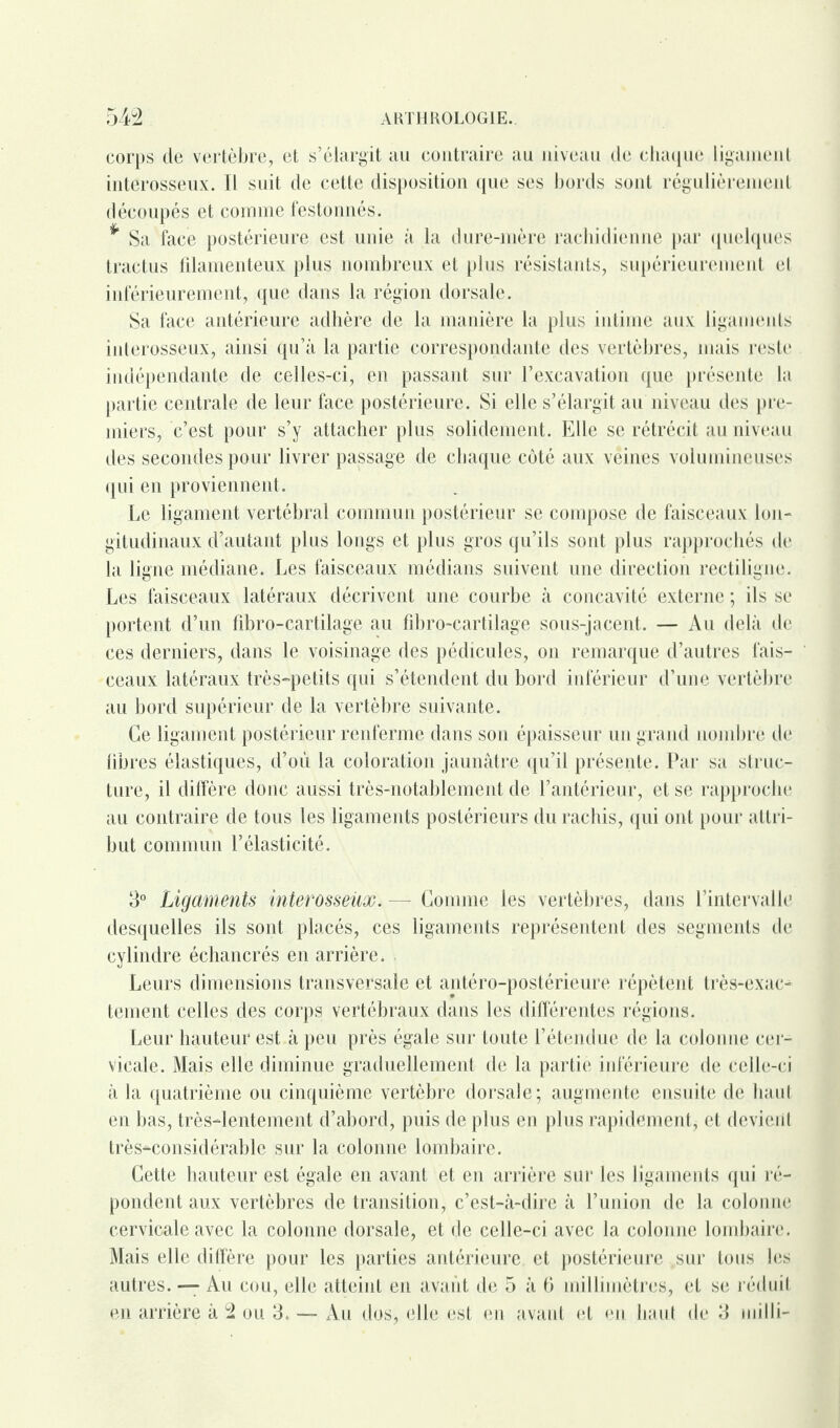 corps de vertèbre, et s’élargit au contraire au niveau de chaque ligament interosseux. Il suit de cette disposition que ses bords sont régulièrement découpés et comme festonnés. * Sa face postérieure est unie à la dure-mère rachidienne par quelques tractus iilamenteux plus nombreux et plus résistants, supérieurement et inférieurement, que dans la région dorsale. Sa face antérieure adhère de la manière la plus intime aux ligameuts interosseux, ainsi qu’à la partie correspondante des vertèbres, mais reste indépendante de celles-ci, en passant sur l’excavation que présente la partie centrale de leur face postérieure. Si elle s’élargit au niveau des pre¬ miers, c’est pour s’y attacher plus solidement. Elle se rétrécit au niveau des secondes pour livrer passage de chaque côté aux veines volumineuses qui en proviennent. Le ligament vertébral commun postérieur se compose de faisceaux lon¬ gitudinaux d’autant plus longs et plus gros qu’ils sont plus rapprochés de la ligne médiane. Les faisceaux médians suivent une direction rectiligne. Les faisceaux latéraux décrivent une courbe à concavité externe ; ils se portent d’un fibro-cartilage au fibro-cartilage sous-jacent. — Au delà de ces derniers, dans le voisinage des pédicules, on remarque d’autres fais¬ ceaux latéraux très-petits qui s’étendent du bord inférieur d’une vertèbre au bord supérieur de la vertèbre suivante. Ce ligament postérieur renferme dans son épaisseur un grand nombre de libres élastiques, d’où la coloration jaunâtre qu’il présente. Par sa struc¬ ture, il diffère donc aussi très-notablement de l’antérieur, et se rapproche au contraire de tous les ligaments postérieurs du rachis, qui ont pour attri¬ but commun l’élasticité. 3° Ligaments interosseûx. — Comme les vertèbres, dans l’intervalle desquelles ils sont placés, ces ligaments représentent des segments de cylindre échancrés en arrière. Leurs dimensions transversale et antéro-postérieure répètent très-exac¬ tement celles des corps vertébraux dans les différentes régions. Leur hauteur est à peu près égale sur toute l’étendue de la colonne cer¬ vicale. Mais elle diminue graduellement de la partie inférieure de celle-ci à la quatrième ou cinquième vertèbre dorsale; augmente ensuite de haut en bas, très-lentement d’abord, puis de plus en plus rapidement, et devient très-considérable sur la colonne lombaire. Cette hauteur est égale en avant et en arrière sur les ligaments qui ré¬ pondent aux vertèbres de transition, c’est-à-dire à l’union de la colonne cervicale avec la colonne dorsale, et de celle-ci avec la colonne lombaire. Mais elle diffère pour les parties antérieure et postérieure sur tous les autres. — Au cou, elle atteint en avant de 5 à 6 millimètres, et se réduit en arrière à 2 ou 3. — Au dos, elle est en avant et en haut de 3 inilli-