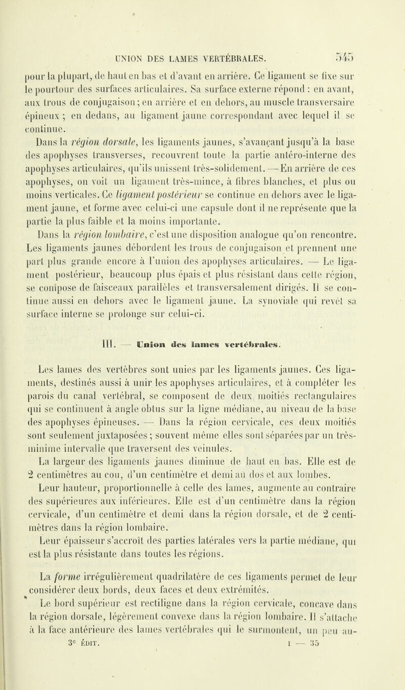 UNION DES LAMES VERTÉBRALES. pour la plupart, de haut en bas et d’avant en arrière. Ce ligament se fixe sur le pourtour des surfaces articulaires. Sa surface externe répond : en avant, aux trous de conjugaison; en arrière et en dehors, au muscle transversaire épineux ; en dedans, au ligament jaune correspondant avec lequel il se continue. Dans la région dorsale, les ligaments jaunes, s’avançant jusqu’à la base des apophyses transverses, recouvrent toute la partie antéro-interne des apophyses articulaires, qu’ils unissent très-solidement. — En arrière de ces apophyses, on voit un ligament très-mince, à fibres blanches, et plus ou moins verticales. Ce ligament postérieur se continue en dehors avec le liga¬ ment jaune, et forme avec celui-ci une capsule dont il ne représente que la partie la plus faible et la moins importante. Dans la région lombaire, c’est une disposition analogue qu’on rencontre. Les ligaments jaunes débordent les trous de conjugaison et prennent une part plus grande encore à l’union des apophyses articulaires. — Le liga¬ ment postérieur, beaucoup plus épais et plus résistant dans cette région, se compose de faisceaux parallèles et transversalement dirigés. D se con¬ tinue aussi en dehors avec le ligament jaune. La synoviale qui revêt sa surface interne se prolonge sur celui-ci. III. SJnion des lames vertébrales. Les lames des vertèbres sont unies par les ligaments jaunes. Ces liga¬ ments, destinés aussi à unir les apophyses articulaires, et à compléter les parois du canal vertébral, se composent de deux moitiés rectangulaires qui se continuent à angle obtus sur la ligne médiane, au niveau de la base des apophyses épineuses. — Dans la région cervicale, ces deux moitiés sont seulement juxtaposées ; souvent même elles sont séparées par un très- minime intervalle que traversent des veinules. La largeur des ligaments jaunes diminue de haut en bas. Elle est de 2 centimètres au cou, d’un centimètre et demi au dos et aux lombes. Leur hauteur, proportionnelle à celle des lames, augmente au contraire des supérieures aux inférieures. Elle est d’un centimètre dans la région cervicale, d’un centimètre et demi dans la région dorsale, et de 2 centi¬ mètres dans la région lombaire. Leur épaisseur s’accroît des parties latérales vers la partie médiane, qui est la plus résistante dans toutes les régions. La forme irrégulièrement quadrilatère de ces ligaments permet de leur considérer deux bords, deux faces et deux extrémités. Le bord supérieur est rectiligne dans la région cervicale, concave dans la région dorsale, légèrement convexe dans la région lombaire. Il s’attache à la face antérieure des lames vertébrales qui le surmontent, un peu au- 3e ÉDIT. - 35 I