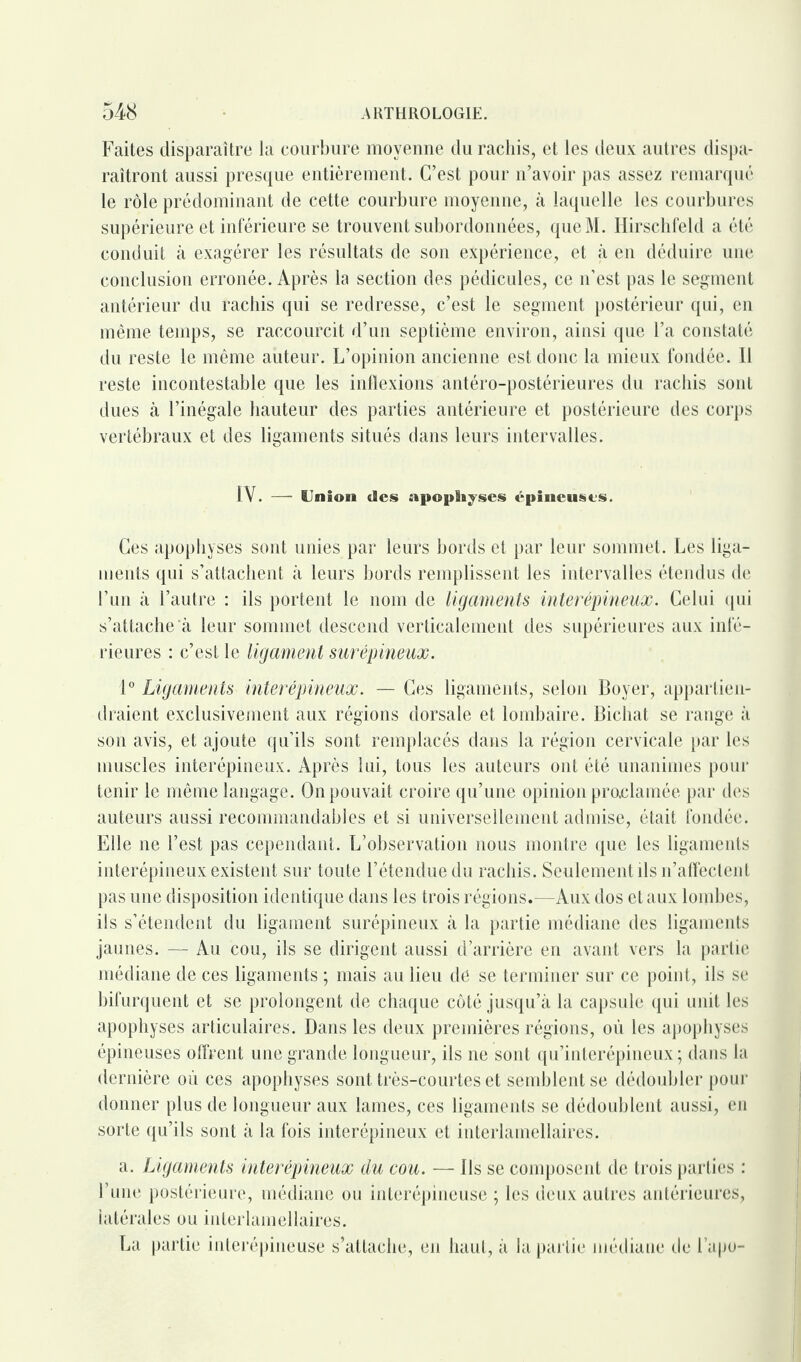 Faites disparaître la courbure moyenne du rachis, et les deux autres dispa¬ raîtront aussi presque entièrement. C’est pour n’avoir pas assez remarqué le rôle prédominant de cette courbure moyenne, à laquelle les courbures supérieure et inférieure se trouvent subordonnées, queM. Hirschfeld a été conduit à exagérer les résultats de son expérience, et à en déduire une conclusion erronée. Après la section des pédicules, ce n’est pas le segment antérieur du rachis qui se redresse, c’est le segment postérieur qui, en même temps, se raccourcit d’un septième environ, ainsi que l’a constaté du reste le même auteur. L’opinion ancienne est donc la mieux fondée. Il reste incontestable que les inflexions antéro-postérieures du rachis sont dues à l’inégale hauteur des parties antérieure et postérieure des corps vertébraux et des ligaments situés dans leurs intervalles. IV. — Union des apophyses épineuses. Ces apophyses sont unies par leurs bords et par leur sommet. Les liga¬ ments qui s’attachent à leurs bords remplissent les intervalles étendus de l’un à l’autre : ils portent le nom de ligaments interépineux. Celui qui s’attache'à leur sommet descend verticalement des supérieures aux infé¬ rieures : c’est le ligament surépineux. 1° Ligaments interépineux. — Ces ligaments, selon Boyer, appartien¬ draient exclusivement aux régions dorsale et lombaire. Bichat se range à son avis, et ajoute qu’ils sont remplacés dans la région cervicale par les muscles interépineux. Après lui, tous les auteurs ont été unanimes pour tenir le même langage. On pouvait croire qu’une opinion pmclamée par des auteurs aussi recommandables et si universellement admise, était fondée. Elle ne l’est pas cependant. L’observation nous montre que les ligaments interépineux existent sur toute l’étendue du rachis. Seulement ils n’afleclent pas une disposition identique dans les trois régions.-—Aux dos et aux lombes, ils s’étendent du ligament surépineux à la partie médiane des ligaments jaunes. — Au cou, ils se dirigent aussi d’arrière en avant vers la partie médiane de ces ligaments ; mais au lieu de se terminer sur ce point, ils se bifurquent et se prolongent de chaque côté jusqu’à la capsule qui unit les apophyses articulaires. Dans les deux premières régions, où les apophyses épineuses offrent une grande longueur, ils ne sont qu’interépineux ; dans la dernière où ces apophyses sont très-courtes et semblent se dédoubler pour donner plus de longueur aux lames, ces ligaments se dédoublent aussi, en sorte qu’ils sont à la fois interépineux et interlamellaires. a. Ligaments interépineux du cou. — Ils se composent de trois parties : l’une postérieure, médiane ou interépineuse ; les deux autres antérieures, latérales ou interlamellaires. La partie interépineuse s’attache, en haut, à la partie médiane de l’apo-