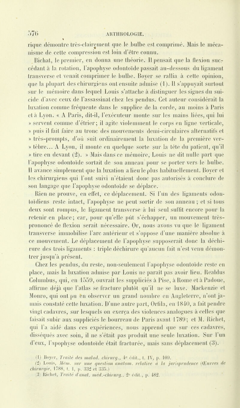 rique démontre très-clairement que le bulbe est comprimé. Mais le méca¬ nisme de cette compression est loin d’être connu. Bichat, le premier, en donna une théorie. Il pensait que la llexion suc¬ cédant à la rotation, l’apophyse odontoïde passait au-dessous du ligament transverse et venait comprimer le bulbe. Boyer se rallia à cette opinion, que la plupart des chirurgiens ont ensuite admise (1). Il s’appuyait surtout sur le mémoire dans lequel Louis s’attache à distinguer les signes du sui¬ cide d’avec ceux de l’assassinat chez les pendus. Cet auteur considérait la luxation comme fréquente dans le supplice de la corde, au moins à Paris et à Lyon. « A Paris, dit-il, l’exécuteur monte sur les mains liées, qui lui » servent comme d’étrier; il agite violemment le corps en ligne verticale, » puis il fait faire au tronc des mouvements demi-circulaires alternatifs et )) très-prompts, d’où suit ordinairement la luxation de la première ver- » tèbre... A Lyon, il monte en quelque sorte sur la tête du patient, qu’il » tire en devant (2). » Mais dans ce mémoire, Louis ne dit nulle part que l’apophyse odontoïde sortait de son anneau pour se porter vers le bulbe. Il avance simplement que la luxation a lieu le plus habituellement. Boyer et les chirurgiens qui l’ont suivi n’étaient donc pas autorisés à conclure de son langage que l’apophyse odontoïde se déplace. Rien ne prouve, en effet, ce déplacement. Si l’un des ligaments odon- toïdiens reste intact, l’apophyse ne peut sortir de son anneau ; et si tous deux sont rompus, le ligament transverse à lui seul suffit encore pour la retenir en place; car, pour qu’elle pût s’échapper, un mouvement très- prononcé de flexion serait nécessaire. Or, nous avons vu que le ligament transverse immobilise l’arc antérieur et s’oppose d’une manière absolue à ce mouvement. Le déplacement de l’apophyse supposerait donc la déchi¬ rure des trois ligaments : triple déchirure qu’aucun fait n’est venu démon¬ trer jusqu’à présent. Chez les pendus, du reste, non-seulement l’apophyse odontoïde reste en place, mais la luxation admise par Louis ne paraît pas avoir lieu. Rcaldus Columbus, qui, en 1559, ouvrait les suppliciés à Pise, à Rome etàPadoue, affirme déjà que l’atlas se fracture plutôt qu’il ne se luxe. Mackenzie et Monro, qui ont pu en observer un grand nombre en Angleterre, n’ont ja¬ mais constaté cette luxation. D’une autre part, Orlila, en 1840, a fait pendre vingt cadavres, sur lesquels on exerça des violences analogues à celles que faisait subir aux suppliciés le bourreau de Paris avant 1789; et M. Richet, qui l’a aidé dans ces expériences, nous apprend que sur ces cadavres, disséqués avec soin, il ne s’était pas produit une seule luxation. Sur l’un d’eux, l’apophyse odontoïde était fracturée, mais sans déplacement (3). (1) Boyer, Traité des malad. chirurg., 4e édit., t. IV, p. 109. (2) Louis, Mém. sur une question anatom. relative à la jurisprudence (Œuvres de chirurgie, 1788, t. I, p. 332 et 335.) (3) : Richet, Traité d’anat. méd.-chirurg., 2e édit., p. 482.