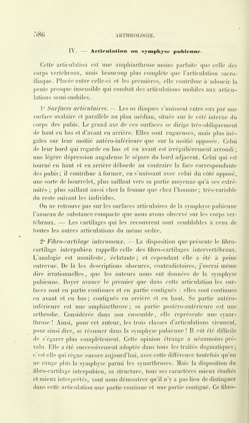 IV. — Articulation on symphyse pubienne. Cette articulation est une amphiarthrose moins parfaite que celle des corps vertébraux, mais beaucoup plus complète que l’articulation sacro- iliaque. Placée entre celle-ci et les premières, elle contribue à adoucir la pente presque insensible qui conduit des articulations mobiles aux articu¬ lations semi-mobiles. 1° Surfaces articulaires. — Les os iliaques s’unissent entre eux par une surface ovalaire et parallèle au plan médian, située sur le côté interne du corps des pubis. Le grand axe de ces- surfaces se dirige très-obliquement de haut en bas et d’avant en arrière. Elles sont rugueuses, mais plus iné¬ gales sur leur moitié antéro-inférieure que sur la moitié opposée. Celui de leur bord qui regarde en bas et en avant est irrégulièrement arrondi ; une légère dépression anguleuse le sépare du bord adjacent. Celui qui est tourné en haut et en arrière déborde au contraire la face correspondante des pubis; il contribue à former, en s’unissant avec celui du côté opposé, une sorte de bourrelet, plus saillant vers sa partie moyenne qu’à ses extré¬ mités ; plus saillant aussi chez la femme que chez l’homme ; très-variable du reste suivant les individus. On ne retrouve pas sur les surfaces articulaires de la symphyse pubienne l’anneau de substance compacte que nous avons observé sur les corps ver¬ tébraux. — Les cartilages qui les recouvrent sont semblables à ceux de toutes les autres articulations du même ordre. 2° Fibro-cartilage interosseux. — La disposition que présente le fibro- cartilage interpubien rappelle celle des fibro-cartilages intervertébraux. L’analogie est manifeste, éclatante; et cependant elle a été à peine entrevue. De là les descriptions obscures, contradictoires, j’oserai même dire irrationnelles, que les auteurs nous ont données de la symphyse pubienne. Boyer avance le premier que dans cette articulation les sur¬ faces sont en partie continues et en partie contiguës : elles sont continues en avant et en bas ; contiguës en arrière et en haut. Sa partie antéro- inférieure est une amphiarthrose ; sa partie postéro-antérieure est une arthrodie. Considérée dans son ensemble, elle représente une synar- ttirose ! Ainsi, pour cet auteur, les trois classes d’articulations viennent, pour ainsi dire, se résumer dans la symphyse pubienne ! Il eut. été difficile de s’égarer plus complètement. Cette opinion étrange a néanmoins pré¬ valu. Elle a été successivement adoptée dans tous les traités dogmatiques ; c'est elle qui règne encore aujourd’hui, avec cette différence toutefois qu’on ne range plds la symphyse parmi les synarthroses. Mais la disposition du fibro-cartilage interpubien, sa structure, tous ses caractères mieux étudiés et mieux interprétés, vont nous démontrer qu’il n’y a pas lieu de distinguer dans cette articulation une partie continue et une partie contiguë. Ce fibro-