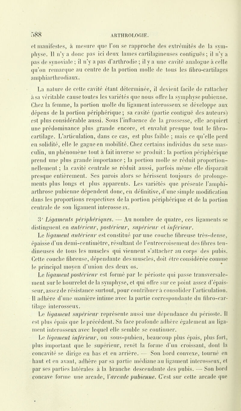 et manifestes, à mesure que l’on se rapproche des extrémités de la sym¬ physe. Il n’y a donc pas ici deux lames cartilagineuses contiguës ; il n’y a pas de synoviale ; il n’y a pas d’arthrodie ; il y a une cavité analogue à celle qu’on remarque au centre de la portion molle de tous les fibro-cartilages amphiarthrodiaux. La nature de cette cavité étant déterminée, il devient facile de rattacher à sa véritable cause toutes les variétés que nous olfre la symphyse pubienne. Chez la femme, la portion molle du ligament interosseux se développe aux dépens de la portion périphérique; sa cavité (partie contiguë des auteurs) est plus considérable aussi. Sous l’influence de la grossesse, elle acquiert une prédominance plus grande encore, et envahit presque tout le fibro- cartilage. L’articulation, dans ce cas, est plus faible ; mais ce qu’elle perd en solidité, elle le gagne en mobilité. Chez certains individus du sexe mas¬ culin, un phénomène tout à fait inverse se produit : la portion périphérique prend une plus grande importance ; la portion molle se réduit proportion¬ nellement ; la cavité centrale se réduit aussi, parfois même elle disparaît presque entièrement. Ses parois alors se hérissent toujours de prolonge¬ ments plus longs et plus apparents. Les variétés que présente l’amphi- arthrose pubienne dépendent donc, en définitive, d’une simple modification dans les proportions respectives delà portion périphérique et de la portion centrale de son ligament interosseiix. 3J Ligaments périphériques. — Au nombre de quatre, ces ligaments se distinguent en antérieur, postérieur, supérieur et inférieur. Le ligament antérieur est constitué par une couche fibreuse très-dense, épaisse d’un demi-centimètre, résultant de l’entrecroisement des fibres ten¬ dineuses de tous les muscles qui viennent s’attacher au corps des pubis. Cette couche fibreuse, dépendante des muscles, doit être considérée comme le principal moyen d’union des deux os. Le ligament postérieur est formé par le périoste qui passe transversale¬ ment sur le bourrelet de la symphyse, et qui offre sur ce point assez d’épais¬ seur, assez de résistance surtout, pour contribuera consolider l’articulation. Il adhère d’une manière intime avec la partie correspondante du fibro-car- tilage interosseux. Le ligament supérieur représente aussi une dépendance du périoste. Il est plus épais que le précédent. Sa face profonde adhère également au liga¬ ment interosseux avec lequel elle semble se continuer. Le ligament inférieur, ou sous-pubien, beaucoup plus épais, plus fort, plus important que le supérieur, revêt la forme d’un croissant, dont la concavité se dirige en bas et en arrière. — Son bord convexe, tourné en haut et en avant, adhère par sa partie médiane au ligament interosseux, et par ses parties latérales à la branche descendante des pubis. — Son bord concave forme une arcade, Y arcade pubienne. C’est sur cette arcade que