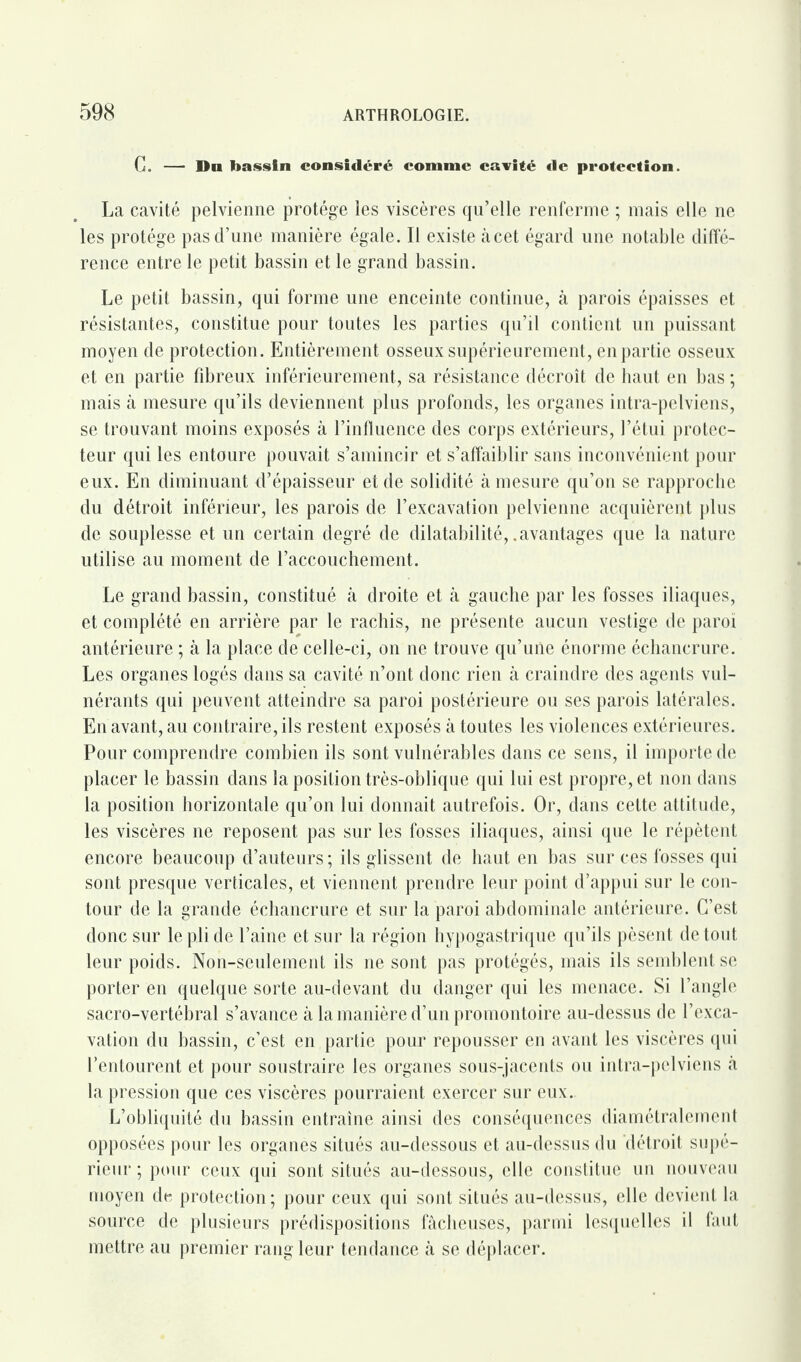 G. — Dn bassin considéré comme cavité de protection. La cavité pelvienne protège les viscères qu’elle renferme ; mais elle ne les protège pas d’une manière égale. Il existe àcet égard une notable diffé¬ rence entre le petit bassin et le grand bassin. Le petit bassin, qui forme une enceinte continue, à parois épaisses et résistantes, constitue pour toutes les parties qu’il contient un puissant moyen de protection. Entièrement osseux supérieurement, ènpartie osseux et en partie fibreux inférieurement, sa résistance décroît de haut en bas ; mais à mesure qu’ils deviennent plus profonds, les organes intra-pelviens, se trouvant moins exposés à l’influence des corps extérieurs, l’étui protec¬ teur qui les entoure pouvait s’amincir et s’affaiblir sans inconvénient pour eux. En diminuant d’épaisseur et de solidité à mesure qu’on se rapproche du détroit inférieur, les parois de l’excavation pelvienne acquièrent plus de souplesse et un certain degré de dilatabilité, .avantages que la nature utilise au moment de l’accouchement. Le grand bassin, constitué à droite et à gauche par les fosses iliaques, et complété en arrière par le rachis, ne présente aucun vestige de paroi antérieure ; à la place de celle-ci, on ne trouve qu’une énorme échancrure. Les organes logés dans sa cavité n’ont donc rien à craindre des agents vul- nérants qui peuvent atteindre sa paroi postérieure ou ses parois latérales. En avant, au contraire, ils restent exposés à toutes les violences extérieures. Pour comprendre combien ils sont vulnérables dans ce sens, il importe de placer le bassin dans la position très-oblique qui lui est propre, et non dans la position horizontale qu’on lui donnait autrefois. Or, dans celte attitude, les viscères ne reposent pas sur les fosses iliaques, ainsi que le répètent encore beaucoup d’auteurs ; ils glissent de haut en bas sur ces fosses qui sont presque verticales, et viennent prendre leur point d’appui sur le con¬ tour de la grande échancrure et sur la paroi abdominale antérieure. C’est donc sur le pli de l’aine et sur la région hypogastrique qu’ils pèsent de tout leur poids. Non-seulement ils ne sont pas protégés, mais ils semblent se porter en quelque sorte au-devant du danger qui les menace. Si l’angle sacro-vertébral s’avance à la manière d’un promontoire au-dessus de l’exca¬ vation du bassin, c’est en partie pour repousser en avant les viscères qui l’entourent et pour soustraire les organes sous-jacents ou intra-pelviens à la pression que ces viscères pourraient exercer sur eux.. L’obliquité du bassin entraîne ainsi des conséquences diamétralement opposées pour les organes situés au-dessous et au-dessus du détroit supé¬ rieur ; pour ceux qui sont situés au-dessous, elle constitue un nouveau moyen de protection ; pour ceux qui sont situés au-dessus, elle devient la source de plusieurs prédispositions fâcheuses, parmi lesquelles il faut mettre au premier rang leur tendance à se déplacer.