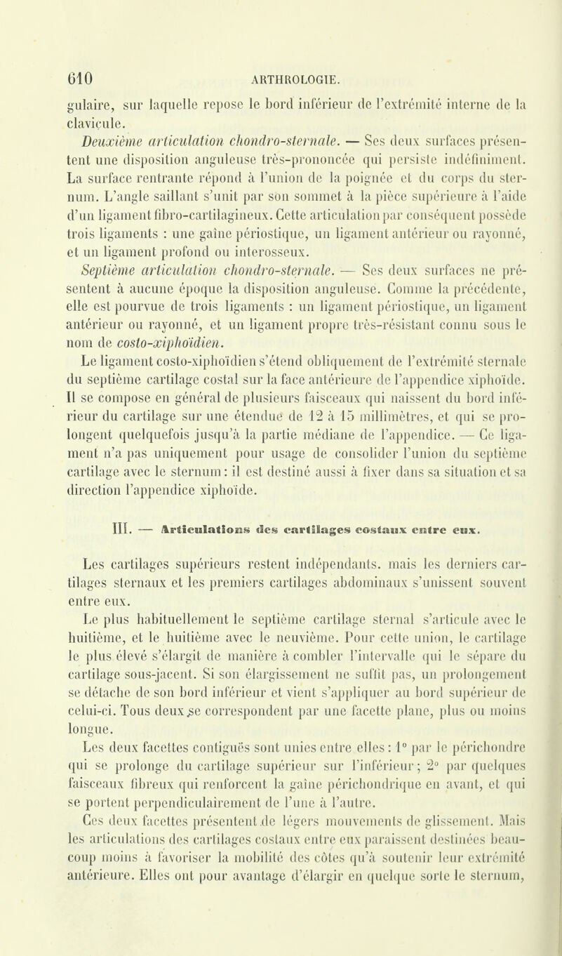 gulaire, sur laquelle repose le bord inférieur de l’extrémité interne de la clavicule. Deuxième articulation chondro-sternale. — Ses deux surfaces présen¬ tent une disposition anguleuse très-prononcée qui persiste indéfiniment. La surface rentrante répond à l’union de la poignée et du corps du ster¬ num. L’angle saillant s’unit par son sommet à la pièce supérieure à l’aide d’un ligament fibro-cartilagineux. Cette articulation par conséquent possède trois ligaments : une gaine périostique, un ligament antérieur ou rayonné, et un ligament profond ou interosseux. Septième articulation chondro-sternale. — Ses deux surfaces ne pré¬ sentent à aucune époque la disposition anguleuse. Comme la précédente, elle est pourvue de trois ligaments : un ligament périostique, un ligament antérieur ou rayonné, et un ligament propre très-résistant connu sous le nom de costo-xiphoïdien. Le ligament costo-xiphoïdien s’étend obliquement de l’extrémité sternale du septième cartilage costal sur la face antérieure de l’appendice xiphoïde. Il se compose en général de plusieurs faisceaux qui naissent du bord infé¬ rieur du cartilage sur une étendue de 12 à 15 millimètres, et qui se pro¬ longent quelquefois jusqu’à la partie médiane de l’appendice. — Ce liga¬ ment n’a pas uniquement pour usage de consolider l’union du septième cartilage avec le sternum : il est destiné aussi à fixer dans sa situation et sa direction l’appendice xiphoïde. III. — Mieœlations «les cartilages costaux entre eux. Les cartilages supérieurs restent indépendants, mais les derniers car¬ tilages sternaux et les premiers cartilages abdominaux s’unissent souvent entre eux. Le plus habituellement le septième cartilage sternal s’articule avec le huitième, et le huitième avec le neuvième. Pour cette union, le cartilage le plus élevé s’élargit de manière à combler l’intervalle qui le sépare du cartilage sous-jacent. Si son élargissement ne suffit pas, un prolongement se détache de son bord inférieur et vient s’appliquer au bord supérieur de celui-ci. Tous deux.se correspondent par une facette plane, plus ou moins longue. Les deux facettes contiguës sont unies entre elles : 1° par le périchondre qui se prolonge du cartilage supérieur sur l’inférieur ; 2° par quelques faisceaux fibreux qui renforcent la gaine périchondrique en avant, et qui se portent perpendiculairement de l’une à l’autre. Ces deux facettes présentent .de légers mouvements de glissement . Mais les articulations des cartilages costaux entre eux paraissent destinées beau¬ coup moins à favoriser la mobilité des côtes qu’à soutenir leur extrémité antérieure. Elles ont pour avantage d’élargir en quelque sorte le sternum,