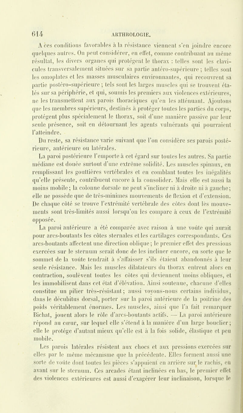 A ces conditions favorables à la résistance viennent s’en joindre encore quelques autres. On peut considérer, en effet, comme contribuant au même résultat, les divers organes qui protègent le thorax : telles sont les clavi¬ cules transversalement situées sur sa partie antéro-supérieure ; telles sont les omoplates et les masses musculaires environnantes, qui recouvrent sa partie postéro-supérieure ; tels sont les larges muscles qui se trouvent éta¬ lés sur sa périphérie, et qui, soumis les premiers aux violences extérieures, ne les transmettent aux parois thoraciques qu’en les atténuant. Ajoutons que les membres supérieurs, destinés à protéger toutes les parties du corps, protègent plus spécialement le thorax, soit d’une manière passive par leur seule présence, soit en détournant les agents vulnérants qui pourraient l’atteindre. Du reste, sa résistance varie suivant que l’on considère ses parois posté¬ rieure, antérieure ou latérales. La paroi postérieure l’emporte à cet égard sur toutes les autres. Sa partie médiane est douée surtout d’une extrême solidité. Les muscles spinaux, en remplissant les gouttières vertébrales et en comblant toutes les inégalités qu’elle présente, contribuent encore à la consolider. Mais elle est aussi la moins mobile ; la colonne dorsale ne peut s’incliner ni à droite ni à gauche ; elle ne possède que de très-minimes mouvements de flexion et d’extension. De chaque côté se trouve l’extrémité vertébrale des côtes dont les mouve¬ ments sont très-limités aussi lorsqu’on les compare à ceux de l’extrémité opposée. La paroi antérieure a été comparée avec raison à une voûte qui aurait pour arcs-boutants les côtes sternales et les cartilages correspondants. Ces arcs-boutants affectent une direction oblique; le premier effet des pressions exercées sur le sternum serait donc de les incliner encore, en sorte que le sommet de la voûte tendrait à s’affaisser s’ils étaient abandonnés à leur seule résistance. Mais les muscles dilatateurs du thorax entrent alors en contraction, soulèvent toutes les côtes qui deviennent moins obliques, et les immobilisent dans cet état d’élévation. Ainsi soutenue, chacune d’elles constitue un pilier très-résistant; aussi voyons-nous certains individus, dans le décubitus dorsal, porter sur la paroi antérieure de la poitrine des poids véritablement énormes. Les muscles, ainsi que l’a fait remarquer Bichat, jouent alors le rôle d’arcs-boutants actifs. — La paroi antérieure répond au cœur, sur lequel elle s’étend à la manière d’un large bouclier ; elle le protège d’autant mieux qu’elle est à la fois solide, élastique et peu mobile. Les parois latérales résistent aux chocs et aux pressions exercées sur elles par le même mécanisme que la précédente. Elles forment aussi une sorte de voûte dont toutes les pièces s’appuient en arrière sur le rachis, eii avant sur le sternum. Ces arcades étant inclinées en bas, le premier effet des violences extérieures est aussi d’exagérer leur inclinaison, lorsque le